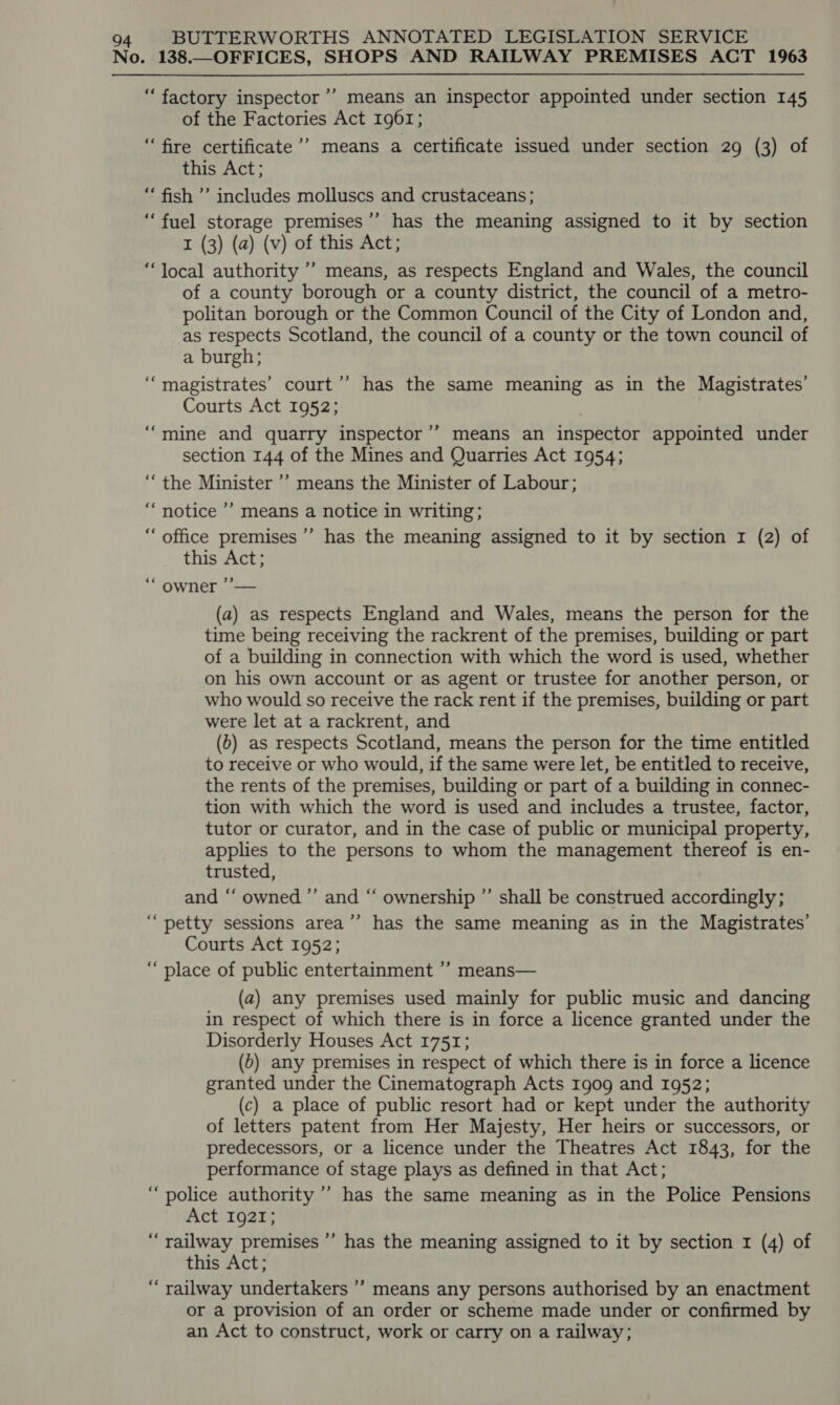 No. 138.—OFFICES, SHOPS AND RAILWAY PREMISES ACT 1963 “factory inspector ’’ means an inspector appointed under section 145 of the Factories Act 1961; ‘fire certificate’? means a certificate issued under section 29 (3) of this Act; “‘ fish ’’ includes molluscs and crustaceans; “fuel storage premises ’’ has the meaning assigned to it by section I (3) (a) (v) of this Act; “local authority ’’ means, as respects England and Wales, the council of a county borough or a county district, the council of a metro- politan borough or the Common Council of the City of London and, as respects Scotland, the council of a county or the town council of a burgh; ‘magistrates’ court’’ has the same meaning as in the Magistrates’ Courts Act 1952; “mine and quarry inspector’’ means an inspector appointed under section 144 of the Mines and Quarries Act 1954; ““the Minister ’’ means the Minister of Labour; “notice ’’ means a notice in writing; “ office premises ’’ has the meaning assigned to it by section 1 (2) of this Act; OWED ca (a) as respects England and Wales, means the person for the time being receiving the rackrent of the premises, building or part of a building in connection with which the word is used, whether on his own account or as agent or trustee for another person, or who would so receive the rack rent if the premises, building or part were let at a rackrent, and (b) as respects Scotland, means the person for the time entitled to receive or who would, if the same were let, be entitled to receive, the rents of the premises, building or part of a building in connec- tion with which the word is used and includes a trustee, factor, tutor or curator, and in the case of public or municipal property, applies to the persons to whom the management thereof is en- trusted, and “‘ owned ”’ and “‘ ownership ”’ shall be construed accordingly; “petty sessions area’’ has the same meaning as in the Magistrates’ Courts Act 1952; “place of public entertainment ’? means— (a) any premises used mainly for public music and dancing in respect of which there is in force a licence granted under the Disorderly Houses Act 1751; (b) any premises in respect of which there is in force a licence granted under the Cinematograph Acts 1909 and 1952; (c) a place of public resort had or kept under the authority of letters patent from Her Majesty, Her heirs or successors, or predecessors, or a licence under the Theatres Act 1843, for the performance of stage plays as defined in that Act; “police authority ’”’ has the same meaning as in the Police Pensions Act 1921; “railway premises ’’ has the meaning assigned to it by section 1 (4) of this Act; “railway undertakers ’”’ means any persons authorised by an enactment or a provision of an order or scheme made under or confirmed by an Act to construct, work or carry on a railway;