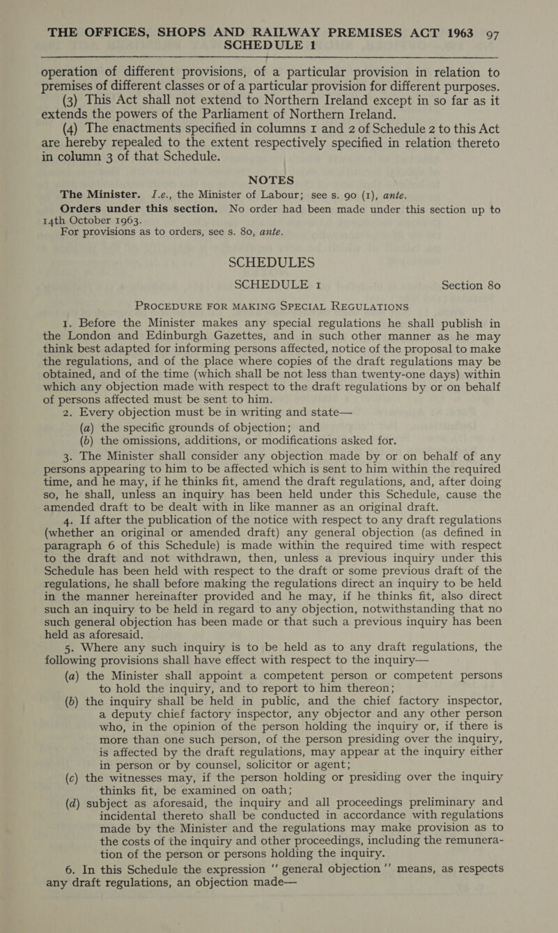 SCHEDULE 1 operation of different provisions, of a particular provision in relation to premises of different classes or of a particular provision for different purposes. (3) This Act shall not extend to Northern Ireland except in so far as it extends the powers of the Parliament of Northern Ireland. (4) The enactments specified in columns 1 and 2 of Schedule 2 to this Act are hereby repealed to the extent respectively specified in relation thereto in column 3 of that Schedule. NOTES The Minister. JI.e., the Minister of Labour; see s. go (1), ante. Orders under this section. No order had been made under this section up to 14th October 1963. For provisions as to orders, see s. 80, ante. SCHEDULES SCHEDULE 1 Section 80 PROCEDURE FOR MAKING SPECIAL REGULATIONS 1. Before the Minister makes any special regulations he shall publish in the London and Edinburgh Gazettes, and in such other manner as he may think best adapted for informing persons affected, notice of the proposal to make the regulations, and of the place where copies of the draft regulations may be obtained, and of the time (which shall be not less than twenty-one days) within which any objection made with respect to the draft regulations by or on behalf of persons affected must be sent to him. 2. Every objection must be in writing and state— (a) the specific grounds of objection; and (b) the omissions, additions, or modifications asked for. 3. The Minister shall consider any objection made by or on behalf of any persons appearing to him to be affected which is sent to him within the required time, and he may, if he thinks fit, amend the draft regulations, and, after doing so, he shall, unless an inquiry has been held under this Schedule, cause the amended draft to be dealt with in like manner as an original draft. 4. If after the publication of the notice with respect to any draft regulations (whether an original or amended draft) any general objection (as defined in paragraph 6 of this Schedule) is made within the required time with respect to the draft and not withdrawn, then, unless a previous inquiry under this Schedule has been held with respect to the draft or some previous draft of the regulations, he shall before making the regulations direct an inquiry to be held in the manner hereinafter provided and he may, if he thinks fit, also direct such an inquiry to be held in regard to any objection, notwithstanding that no such general objection has been made or that such a previous inquiry has been held as aforesaid. _ 5. Where any such inquiry is to be held as to any draft regulations, the following provisions shall have effect with respect to the inquiry— (a) the Minister shall appoint a competent person or competent persons to hold the inquiry, and to report to him thereon; (6) the inquiry shall be held in public, and the chief factory inspector, a deputy chief factory inspector, any objector and any other person who, in the opinion of the person holding the inquiry or, if there is more than one such person, of the person presiding over the inquiry, is affected by the draft regulations, may appear at the inquiry either in person or by counsel, solicitor or agent; (c) the witnesses may, if the person holding or presiding over the inquiry thinks fit, be examined on oath; (d) subject as aforesaid, the inquiry and all proceedings preliminary and incidental thereto shall be conducted in accordance with regulations made by the Minister and the regulations may make provision as to the costs of the inquiry and other proceedings, including the remunera- tion of the person or persons holding the inquiry. 6. In this Schedule the expression “‘ general objection ° any draft regulations, an objection made— ? means, as respects