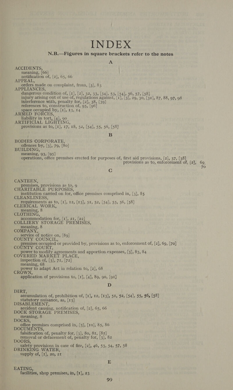 INDEX N.B.—Figures in square brackets refer to the notes A ACCIDENTS, ) meaning, [66] notification of, [2], 65, 66 APPEAL, orders made on complaint, from, [3], 83 APPLIANCES, dangerous condition of, [1], [2], 32, 33, [34], 53, [54], 56, 57, [58] injury arising out of use of, regulations against, [1], [3], 29, 30, [31], 87, 88, 97, 98 interference with, penalty for, [2], 38, [39] references to, construction of, 95, [96] space occupied by, [1], 13, 14 ARMED FORCES, liability in tort, [4], 90 ARTIFICIAL LIGHTING, provisions as to, [1], 17, 18, 52, [54], 55, 56, [58] B BODIES CORPORATE, offences by, [3], 79, [80] BUILDING, meaning, 93, [95] operations, office premises erected for purposes of, first aid provisions, [2], 37, [38] provisions as to, enforcement of, [2], 69, 70 C CANTEEN, remises, provisions as to, 9 CHARITABLE PURPOSES, institution carried on for, office premises comprised in, [3], 85 CLEANLINESS, requirements as to, [1], 12, [13], 51, 52, [54], 55, 56, [58] CLERICAL WORK, meaning, 8 CLOTHING, accommodation for, [1], 21, [22] COLLIERY STORAGE PREMISES, meaning, 8 COMPANY, service of notice on, [89] COUNTY COUNCIL, premises occupied or provided by, provisions as to, enforcement of, [2], 69, [70] COUNTY COURT, power to modify agreements and apportion expenses, [3], 83, 84 COVERED MARKET PLACE, inspection of, [3], 71, [72] meaning, 68 ; power to adapt Act in relation to, [2], 68 CROWN, application of provisions to, [1], [4], 89, 90, [91] D DIRT, accumulation of, prohibition of, [1], 12, [13], 51, 52, [54], 55, 56, [58] statutory nuisance, as, [13] DISABLEMENT, accident causing, notification of, [2], 65, 66 DOCK STORAGE PREMISES, meaning, 8 DOCKS, office premises comprised in, [3], [10], 85, 86 DOCUMENTS, falsification of, penalty for, [3], 80, 81, [82] removal or defacement of, penalty for, [3], 82 DOORS, safety provisions in case of fire, [2], 46, 53, 54, 57, 58 DRINKING WATER, supply of, [1], 20, 21 E EATING, facilities, shop premises, in, [1], 23