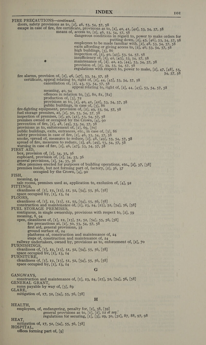 Tor FIRE PRECAUTIONS—continued. doors, safety provisions as to, [2], 46, 53, 54, 57, 58 means of, access to, [2], 46, 53, 54, 57, 58 dangerous conditions in regard to, power to make orders for putting down, [2], 45, [46], 53, 54, 57, 58 ee ies BeOS familiar vie [2], 48, 53, 54; 57, 58 exi ving access to, [2 high Platace raf Be 8 » [2], 46, 53, 54, 57, 5 inspection of, [2], 40, [41], 53, 54, 57, 58 insufficiency of, [2], 42, [43], 53, 54, 57, 58 « maintenance of, [2], 42, 43, [44], 53, 54, 57, 58 provision of, [2], 39, 53, 54, 57; 58 regulations with respect to, power to make, [2], 47, [48], 53, 54, 57, 58 fire alarms, provision of, [2], 46, [47], 53, 54, 57, 58 certificate, appeal relating to, right of, [2], 44, [45], 53, 54, 57, 58 cancellation of, [2], 43, 53, 54, 57, 58 meaning, 40, 94 offences in relation to, [3], 80, 81, [82] production of, [3], 72 provisions as to, [2], 40, 4I, [42], 53, 54, 57; 58 public buildings, in case of, [3], 86 fire-fighting equipment, provision of, [2], 49, 53, 54, 57, 58 fuel storage premises, at, [2], 50, 53, 54, 57, 58 inspection of premises, [2], 40, [41], 53, 54, 57, 58 premises owned or occupied by the Crown, [4], 90 prevention of fire, [2], 48, [49], 53, 54, 57, 58 provisions as to, enforcement of, [2], 69, [70] public buildings, exits, entrances, etc., in case of, [3], 86 safety provisions in case of fire, [2], 46, 53, 54, 57, 58 smoke, spread of, measures to reduce, [2], 48, [49], 53, 54, 57, 58 spread of fire, measures to reduce, [2], 48, [49], 53, 54, 57, 58 warning in case of fire, [2], 46, [47], 53, 54, 57; 58 FIRST AID, box, provision of, [2], 34, 35, 36 cupboard, provision of, [2], 34, 35, 36 general provisions, [2], 34, 35, 36 office premises erected for purposes of building operations, etc., [2], 37, [38] premises inside, but not forming part of, factory, [2], 36, 37 mie occupied by the Crown, [4], 90 meaning, 94 sale rooms, premises used as, application to, exclusion of, [4], 92 FITTINGS, cleanliness of, [1], 12, [13], 51, 52, [54], 55, 56, [58] space occupied by, [1], 13, 14 FLOORS, cleanliness of, [1], 12, [13], 51, 52, [54], 55, 56, [58] construction and maintenance of, [1], 23, 24, [25], 52, [54], 56, [58] FUEL STORAGE PREMISES, contiguous, in single ownership, provisions with respect to, [2], 59 meaning, 8, 94 open, cleanliness of, [1], 12, [13], 51, 52, [54], 55, 56, [58] fire precautions at, [2], 50, 53, 54, 57, 58 first aid, general provisions, 35 ground surface of, 24 platforms of, construction and maintenance of, 24 steps of, construction and maintenance of, 24 railway undertakers, owned by, provisions as to, enforcement of, [2], 70 FURNISHINGS, cleanliness of, [1], 12, [13], 51, 52, [54], 55, 56, [58] space occupied by, [1], 13, 14 FURNITURE, cleanliness of, [1], 12, [13], 51, 52, [54], 55, 56, [58] space occupied by, [1], 13, 14 G GANGWAYS, construction and maintenance of, [1], 23, 24, [25], 52, [54], 56, [58] GENERAL GRANT, ; sums payable by way of, [3], 89 GLARE, Z mitigation of, 17, 52, [54], 55, 56, [58] H HEALTH, employees, of, endangering, penalty for, [2], 38, [39] : general provisions as to, [1], [2], 12 et seq.” regulations for securing, [1], [3], 29, 30, [31], 87, 88, 97, 98 HEAT, mitigation of, 17, 52, : 6, [58 HOSPITAL, 7, 52, [54], 55, 56, [58] offices forming part of, [9]