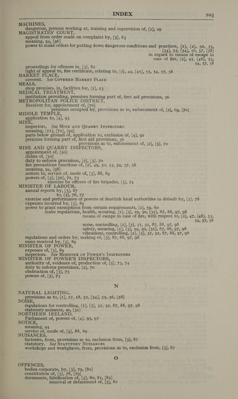 INDEX ; 505  MACHINES, dangerous, persons working at, training and supervision of, [1], 29 MAGISTRATES’ COURT, appeal from order made on complaint by, [3], 83 meaning, 94, [96] power to make orders for putting down dangerous conditions and practices, [1], [2], 32, 33, (34], 53, [54], 56, 57, [58] in regard to means of escape in case of fire, [2], 45, [46], 53, , 54, 57, 58 Deere aes me eae in, (3) 82 ; right of appeal to, fire certificate, relating to, [2'], 44, 8 at BT PLACE, , 8 to, [2], 44, [45], 53, 54, 57, 5 covered. See COVERED MARKET PLACE MEALS, shop premises, in, facilities for, [1], 23 MEDICAL TREATMENT, institution providing, premises forming part of, first aid provisions, 36 METROPOLITAN POLICE DISTRICT, Receiver for, appointment of, [70] premises occupied by, provisions as to, enforcement of, [2], 69, [70] MIDDLE TEMPLE, application to, [4], 93 MINE, inspectors. See MINE AND QUARRY INSPECTORS meaning, [11], [71], [92] parts below ground of, application to, exclusion of, [4], 92 premises forming part of, first aid provisions, 36 rovisions as to, enforcement of, [2], [3], 70 MINE AND QUARRY INSPECTORS, appointment of, [50] duties of, [50] duty to enforce provisions, [2], [3], 70 fire precautions functions of, [2], 49, 50, 53, 54, 57, 58 meaning, 94, [98] notices to, service of, mode of, [3], 88, 89 powers of, [3], [50], 71, 73 exercise by officers of fire brigades, [3], 74 MINISTER OF LABOUR, annual reports by, [3], 87 to, [3], 76, 77 exercise and performance of powers of Scottish local authorities in default by, [3], 78 expenses incurred by, [3], 89 power to grant exemptions from certain requirements, [2], 59, 60 make regulations, health, securing, [1], [3], 29, 30, [31], 87, 88, 97, 98 means of escape in case of fire, with respect to, [2], 47, [48], 53; 54, 575 noise, controlling, [1], [3], 31, 32, 87, 88, 97, 98 safety, securing, [1], [3], 29, 30, [31], 87, 88, 97, 98 vibrations, controlling, [1], [3], 31, 32, 87, 88, 97, 98 regulations and orders by, making of, [3], 87, 88, 97, 98 sums received by, [3], 89 MINISTER OF POWER, expenses of, [3], 89 inspectors. See MINISTER CF POWER’S INSPECTORS MINISTER OF POWER’S INSPECTORS, authority of, evidence of, production of, [3], 73, 74 duty to enforce provisions, [2], 70 obstruction of, [3], 73 powers of, [3], 73 N NATURAL LIGHTING, provisions as to, [1], 17, 18, 52, [54], 55, 56, [58] NOISE, regulations for controlling, [1], [3], 31, 32, 87, 88, 97, 98 statutory nuisance, as, [32| NORTHERN IRELAND, Parliament of, powers of, [4], 93, 97 NOTICE, meaning, 94 service of, mode of, [3], 88, 89 NUISANCES, factories, from, provisions as to, exclusion from, [3], 87 statutory. See STATUTORY NUISANCES . workshops and workplaces, from, provisions as to, exclusion from, [3], 87 O OFFENCES, bodies corporate, by, [3], 79, [80] constitution of, [3], 78, [79] documents, falsification of, [3], 80, 81, [82] removal or defacement of, [3], 82