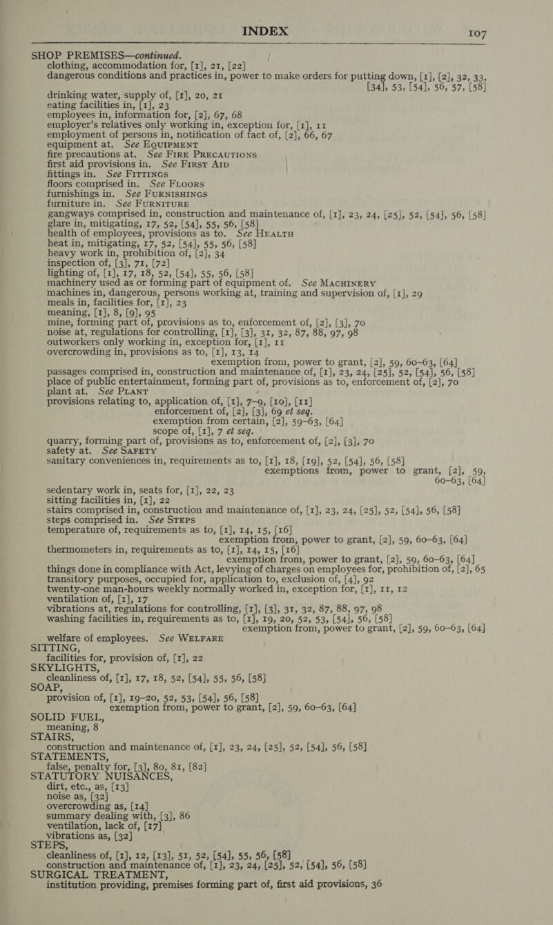 SHOP PREMISES—continued. | clothing, accommodation for, [1], 21, [22] dangerous conditions and practices in, power to make orders for putting down, [1], [2], 32, 33, [34], 53, [54], 56, 57, [58]  drinking water, supply of, [1], 20, 21 eating facilities in, [1], 23 employees in, information for, [2], 67, 68 employer’s relatives only working in, exception for, [1], 11 employment of persons in, notification of fact of, [2], 66, 67 equipment at. See EQuirpMENT fire precautions at. See FIRE PRECAUTIONS first aid provisions in. See First Arp fittings in. See FITTINGS floors comprised in. See Floors furnishings in. See FURNISHINGS furniture in. See FURNITURE gangways comprised in, construction and maintenance of, [1], 23, 24, [25], 52, [54], 56, [58] glare in, mitigating, 17, 52, [54], 55, 56, [58] health of employees, provisions as to. See HEALTH heat in, mitigating, 17, 52, [54], 55, 56, [58] heavy work in, prohibition of, [2], 34 inspection of, [3], 71, [72] lighting of, [1], 17, 18, 52, [54], 55, 56, [58] machinery used as or forming part of equipment of. See MACHINERY machines in, dangerous, persons working at, training and supervision of, [1], 29 meals in, facilities for, [1], 23 meaning, [1], 8, [9], 95 mine, forming part of, provisions as to, enforcement of, [2], [3], 70 noise at, regulations for controlling, [1], [3], 31, 32, 87, 88, 97, 98 outworkers only working in, exception for, [1], 11 overcrowding in, provisions as to, [1], 13, 14 exemption from, power to grant, [2], 59, 60-63, [64] passages comprised in, construction and maintenance of, [1], 23, 24, [25], 52, [54], 56, [58] place of public entertainment, forming part of, provisions as to, enforcement of, [2], 70 plant at. See PLANT provisions relating to, application of, [1], 7-9, [10], [11] enforcement of, [2], [3], 69 et seq. exemption from certain, [2], 59-63, [64] scope of, [1], 7 et seq. quarry, forming part of, provisions as to, enforcement of, [2], [3], 70 safety at. See SAFETY sanitary conveniences in, requirements as to, [1], 18, [19], 52, [54], 56, [58] exemptions from, power to grant, [2], 59, 60-63, [64] sedentary work in, seats for, [1], 22, 23 sitting facilities in, [1], 22 stairs comprised in, construction and maintenance of, [1], 23, 24, [25], 52, [54], 56, [58] steps comprised in. See STEPS temperature of, requirements as to, [1], 14, 15, [16] exemption from, power to grant, [2], 59, 60-63, [64] thermometers in, requirements as to, [1], 14, 15, [16] exemption from, power to grant, [2], 59, 60-63, [64] things done in compliance with Act, levying of charges on employees for, prohibition of, [2], 65 transitory purposes, occupied for, application to, exclusion of, [4], 92 twenty-one man-hours weekly normally worked in, exception for, [1], 11, 12 ventilation of, [1], 17 vibrations at, regulations for controlling, [1], [3], 31, 32, 87, 88, 97, 98 washing facilities in, requirements as to, [1], 19, 20, 52, 53, [54], 56, [58] ; exemption from, power to grant, [2], 59, 60-63, [64] welfare of employees. See WELFARE SITTING, facilities for, provision of, [1], 22 SKYLIGHTS, cleanliness of, [1], 17, 18, 52, [54], 55, 56, [58] SOAP, provision of, [1], 19-20, 52, 53, [54], 56, [58] exemption from, power to grant, [2], 59, 60-63, [64] SOLID FUEL, meaning, 8 STAIRS, construction and maintenance of, [1], 23, 24, [25], 52, [54], 56, [58] STATEMENTS, false, penalty for, [3], 80, 81, [82] STATUTORY NUISANCES, dirt, etc., as, [13] noise as, [32] overcrowding as, [14] summary dealing with, [3], 86 ventilation, lack of, [17] vibrations as, [32] STEPS, cleanliness of, [1], 12, [13], 51, 52, [54], 55, 56, [58] construction and maintenance of, [1], 23, 24, [25], 52, [54], 56, [58] SURGICAL TREATMENT, P ad institution providing, premises forming part of, first aid provisions, 36