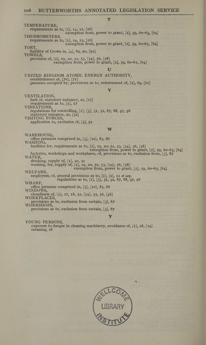  ek: TEMPERATURE, requirements as to, [1], 14, 15, [16] exemption from, power to grant, [2], 59, 60-63, [64] THERMOMETERS, requirements as to, [1], 14, 15, [16] exemption from, power to grant, [2], 59, 60~63, [64] TORT liability of Crown in, [4], 89, 90, [91] TOWELS, provision of, [1], 19, 20, 52, 53, [54], 56, [58] exemption from, power to grant, [2], 59, 60-63, [64] U UNITED KINGDOM ATOMIC ENERGY AUTHORITY, establishment of, [70], [71] premises occupied by, provisions as to, enforcement of, [2], 69, [70] Vv VENTILATION, lack of, statutory nuisance, as, [17] requirements as to, [1], 17 VIBRATIONS, regulations for controlling, [1], [3], 31, 32, 87, 88, 97, 98 statutory nuisance, as, [32] VISITING FORCES, application to, exclusion of, [4], 91 W WAREHOUSE, office premises comprised in, [3], [10], 85, 86 WASHING, facilities for, requirements as to, [1], 19, 20) 52, 53, [54], 56, [58] exemption from, power to grant, [2], 59, 60-63, [64] factories, workshops and workplaces, of, provisions as to, exclusion from, [3], 8 WATER, drinking, supply of, [1], 20, 21 washing, for, supply of, [1], 19, 20, 52, 53, [54], 56, [58] exemption from, power to grant, [2], 59, 60-63, [64] WELFARE, employees, of, general provisions as to, [1], [2], 12 et seq. regulations as to, [1], [3], 31, 32, 87, 88, 97, 98 WHARF, office premises comprised in, [3], [10], 85, 86 WINDOWS, cleanliness of, [1], 17, 18, 52, [54], 55, 56, [58] WORKPLACES, provisions as to, exclusion from certain, [3], 87 WORKSHOPS, provisions as to, exclusion from certain, [3], 87 yy YOUNG PERSONS, exposure to danger in cleaning machinery, avoidance of, [1], 28, [29] meaning, 28     LIBRARY A, £4y/ Corn