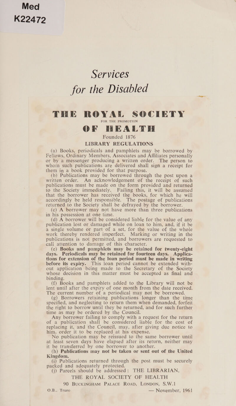 Med K22472 Services for the Disabled THE ROYAL SOCIETY FOR THE PROMOTION OFrf HEALTH Founded 1876 LIBRARY REGULATIONS (a) Books, periodicals and pamphlets may be borrowed by Fellows, Ordinary Members, Associates and Affiliates personally or by a messenger producing a written order. The person to whom such publications are delivered shall sign a receipt for them in a book provided for that purpose. (b) Publications may be borrowed through the post upon a written order. An acknowledgement of the receipt of such publications must be made on the form provided and returned to the Society immediately. Failing this, it will be assumed that the borrower has received the books, for which he will accordingly be held responsible. The postage of publications returned to the Society shall be defrayed by the borrower. (c) A borrower may not have more than three publications in his possession at one time. (d) A borrower will be considered liable for the value of any publication lost or damaged while on loan to him, and, if it be a single volume or part of a set, for the value of the whole work thereby rendered imperfect. Marking or writing in the publications is not permitted, and borrowers are requested to cali attention to damage of this character. (ec) Books and pamphlets may be retained for twenty-eight days. Periodicals may be retained for fourteen days. Applica- tions for extension of the loan period must be made in writing before its expiry. This loan period cannot be extended with- out application being made to the Secretary of the Society whose decision in this matter must be accepted as final and binding. (f) Books and pamphlets added to the Library will not be lent until after the expiry of one month from the date received. The current number of a periodical may not be borrowed. (g) Borrowers retaining publications longer than the time specified, and neglecting to return them when demanded, forfeit the right to borrow until they be returned, and for such further time as may be ordered by the Council. Any borrower failing to comply with a request for the return of a publication shall be considered liable for the cost of replacing it, and the Council, may, after giving due notice to him, order it to be replaced at his expense. No publication may be reissued to the same borrower until at least seven days have elapsed after its return, neither may it be transferred by one borrower to another. (h) Publications may not be taken or sent out of the United Kingdom. (i) Publications returned through the post must be securely packed and adequately protected. (j) Parcels should be addressed: THE LIBRARIAN, THE ROYAL SOCIETY OF HEALTH | 90 BUCKINGHAM PALACE ROAD, LONDON, S.W.1 O.B., Truro — November, 1961