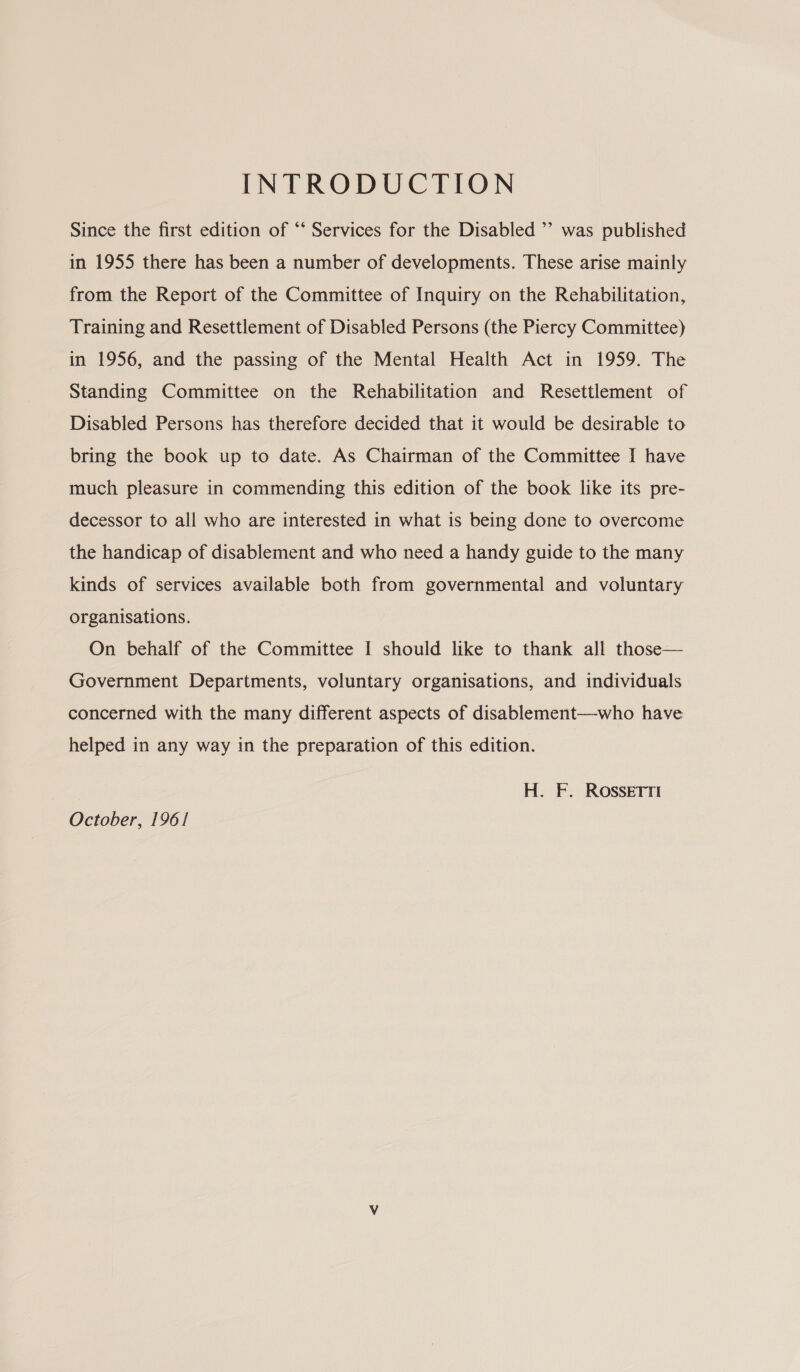 Since the first edition of “‘ Services for the Disabled ’’ was published in 1955 there has been a number of developments. These arise mainly from the Report of the Committee of Inquiry on the Rehabilitation, Training and Resettlement of Disabled Persons (the Piercy Committee) in 1956, and the passing of the Mental Health Act in 1959. The Standing Committee on the Rehabilitation and Resettlement of Disabled Persons has therefore decided that it would be desirable to bring the book up to date. As Chairman of the Committee I have much pleasure in commending this edition of the book like its pre- decessor to all who are interested in what is being done to overcome the handicap of disablement and who need a handy guide to the many kinds of services available both from governmental and voluntary organisations. On behalf of the Committee I should like to thank all those— Government Departments, voluntary organisations, and individuals concerned with the many different aspects of disablement—who have helped in any way in the preparation of this edition. | H. F. ROSSETTI October, 1961