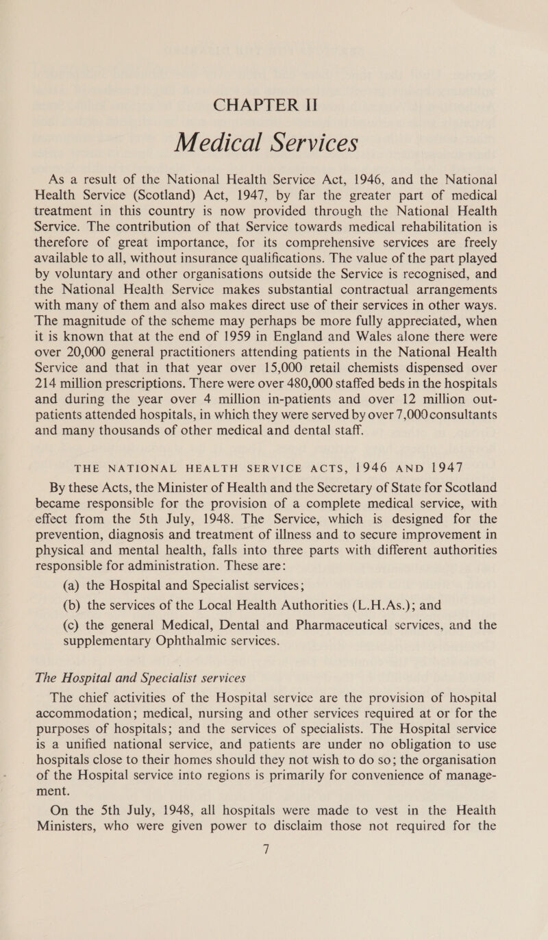 Medical Services As a result of the National Health Service Act, 1946, and the National Health Service (Scotland) Act, 1947, by far the greater part of medical treatment in this country is now provided through the National Health Service. The contribution of that Service towards medical rehabilitation is therefore of great importance, for its comprehensive services are freely available to all, without insurance qualifications. The value of the part played by voluntary and other organisations outside the Service is recognised, and the National Health Service makes substantial contractual arrangements with many of them and also makes direct use of their services in other ways. The magnitude of the scheme may perhaps be more fully appreciated, when it is known that at the end of 1959 in England and Wales alone there were over 20,000 general practitioners attending patients in the National Health Service and that in that year over 15,000 retail chemists dispensed over 214 million prescriptions. There were over 480,000 staffed beds in the hospitals and during the year over 4 million in-patients and over 12 million out- patients attended hospitals, in which they were served by over 7,000 consultants and many thousands of other medical and dental staff. THE NATIONAL HEALTH SERVICE ACTS, 1946 AND 1947 By these Acts, the Minister of Health and the Secretary of State for Scotland became responsible for the provision of a complete medical service, with effect from the 5th July, 1948. The Service, which is designed for the prevention, diagnosis and treatment of illness and to secure improvement in physical and mental health, falls into three parts with different authorities responsible for administration. These are: (a) the Hospital and Specialist services; (b) the services of the Local Health Authorities (L.H.As.); and (c) the general Medical, Dental and Pharmaceutical services, and the supplementary Ophthalmic services. The Hospital and Specialist services The chief activities of the Hospital service are the provision of hospital accommodation; medical, nursing and other services required at or for the purposes of hospitals; and the services of specialists. The Hospital service is a unified national service, and patients are under no obligation to use hospitals close to their homes should they not wish to do so; the organisation of the Hospital service into regions is primarily for convenience of manage- ment. On the 5th July, 1948, all hospitals were made to vest in the Health Ministers, who were given power to disclaim those not required for the i