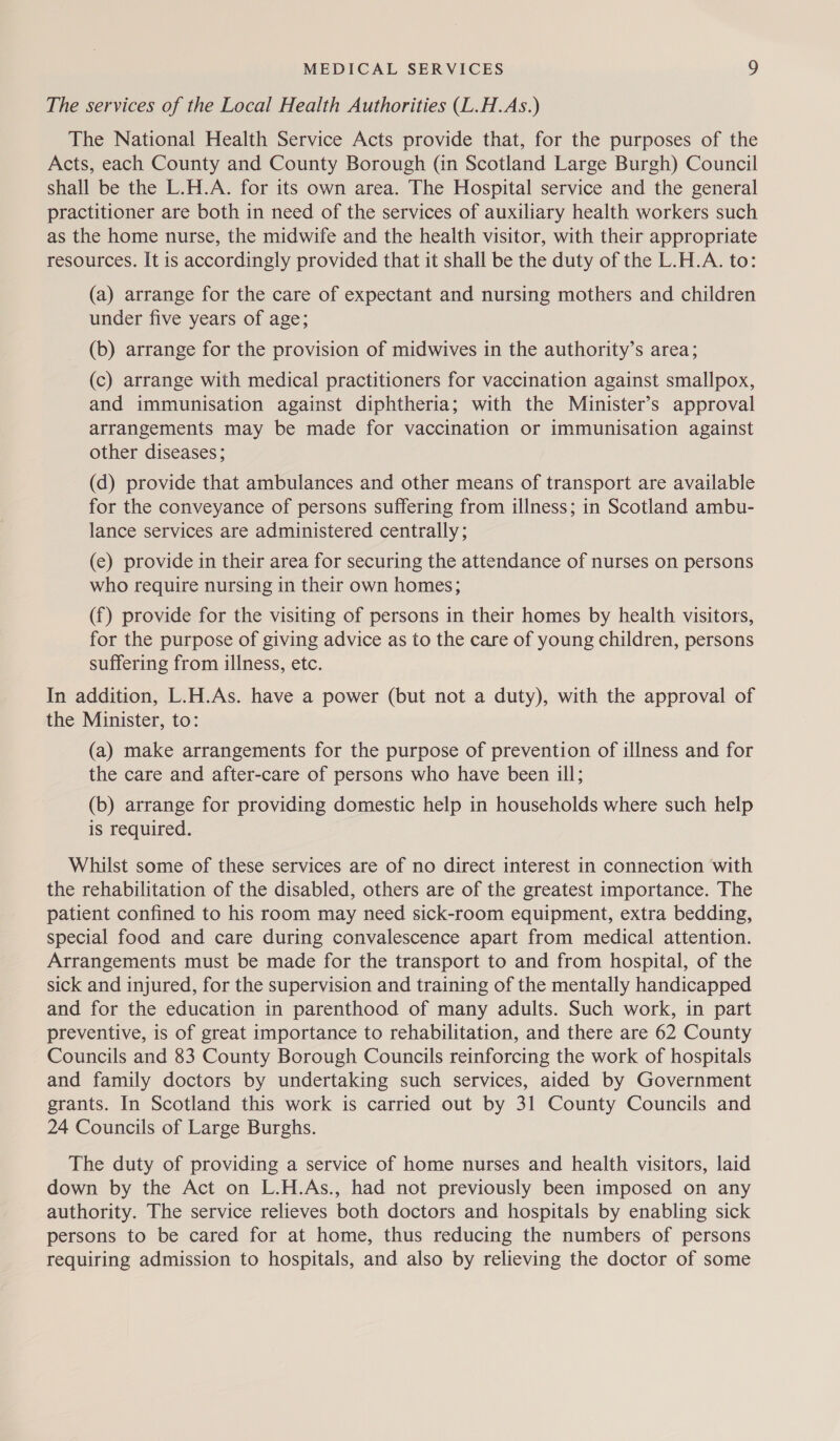 The services of the Local Health Authorities (L.H.As.) The National Health Service Acts provide that, for the purposes of the Acts, each County and County Borough (in Scotland Large Burgh) Council shall be the L.H.A. for its own area. The Hospital service and the general practitioner are both in need of the services of auxiliary health workers such as the home nurse, the midwife and the health visitor, with their appropriate resources. It is accordingly provided that it shall be the duty of the L.H.A. to: (a) arrange for the care of expectant and nursing mothers and children under five years of age; (b) arrange for the provision of midwives in the authority’s area; (c) arrange with medical practitioners for vaccination against smallpox, and immunisation against diphtheria; with the Minister’s approval arrangements may be made for vaccination or immunisation against other diseases; (d) provide that ambulances and other means of transport are available for the conveyance of persons suffering from illness; in Scotland ambu- lance services are administered centrally; (e) provide in their area for securing the attendance of nurses on persons who require nursing in their own homes; (f) provide for the visiting of persons in their homes by health visitors, for the purpose of giving advice as to the care of young children, persons suffering from illness, etc. In addition, L.H.As. have a power (but not a duty), with the approval of the Minister, to: (a) make arrangements for the purpose of prevention of illness and for the care and after-care of persons who have been ill; (b) arrange for providing domestic help in households where such help is required. Whilst some of these services are of no direct interest in connection with the rehabilitation of the disabled, others are of the greatest importance. The patient confined to his room may need sick-room equipment, extra bedding, special food and care during convalescence apart from medical attention. Arrangements must be made for the transport to and from hospital, of the sick and injured, for the supervision and training of the mentally handicapped and for the education in parenthood of many adults. Such work, in part preventive, is of great importance to rehabilitation, and there are 62 County Councils and 83 County Borough Councils reinforcing the work of hospitals and family doctors by undertaking such services, aided by Government grants. In Scotland this work is carried out by 31 County Councils and 24 Councils of Large Burghs. The duty of providing a service of home nurses and health visitors, laid down by the Act on L.H.As., had not previously been imposed on any authority. The service relieves both doctors and hospitals by enabling sick persons to be cared for at home, thus reducing the numbers of persons requiring admission to hospitals, and also by relieving the doctor of some