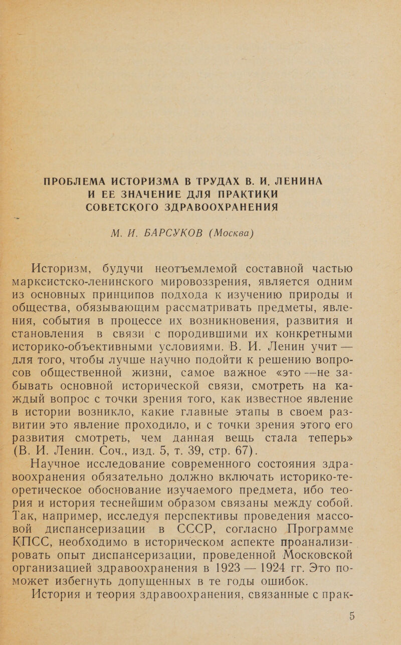 ПРОБЛЕМА ИСТОРИЗМА В ТРУДАХ В. И. ЛЕНИНА И ЕЕ ЗНАЧЕНИЕ ДЛЯ ПРАКТИКИ СОВЕТСКОГО ЗДРАВООХРАНЕНИЯ М. И. БАРСУКОВ (Москва) Историзм, будучи неотъемлемой составной частью _ марксистско-ленинского мировоззрения, является одним из основных принципов подхода к изучению природы и общества, обязывающим рассматривать предметы, явле- ния, события в процессе их возникновения, развития и становления в связи 'с породившими их конкретными историко-объективными условиями. В. И. Ленин учит — для того, чтобы лучше научно подойти к решению вопро- сов общественной жизни, самое важное «это -—не за- бывать основной исторической связи, смотреть на ка- ждый вопрос с точки зрения того, как известное явление в истории возникло, какие главные этапы в своем раз- витии это явление проходило, и с точки зрения этого его развития смотреть, чем данная вещь стала теперь» ВЕ Гения. Соч. изд. 0, т. 39, стр. 67). Научное исследование современного состояния здра- воохранения обязательно должно включать историко-те- оретическое обоснование изучаемого предмета, ибо тео- рия и история теснейшим образом связаны между собой. _ Так, например, исследуя перспективы проведения массо- вой диспансеризации в СССР, согласно Программе _ КПСС, необходимо в историческом аспекте проанализи-_ ровать опыт диспансеризации, проведенной Московской организацией здравоохранения в 1923 — 1924 гг. Это по- _ может избегнуть допущенных в те годы ошибок. _ История и теория здравоохранения, связанные с прак-