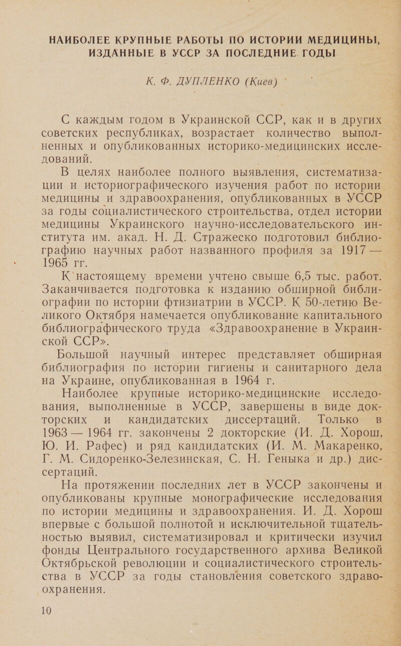 НАИБОЛЕЕ КРУПНЫЕ РАБОТЫ! ПО ИСТОРИИ МЕДИЦИНЫ, ИЗДАННЫЕ В УССР ЗА ПОСЛЕДНИЕ. ГОДЫ К. Ф. ДУПЛЕНКО (Киев) ` С каждым годом в Украинской ССР, как и в других советских республиках, возрастает количество выпол- ненных и опубликованных историко- медицинских иссле- дований. В целях наиболее полного выявления, систематиза- медицины и здравоохранения, опубликованных в УССР за годы социалистического строительства, отдел истории медицины Украинского научно-исследовательского ин- ститута им. акад. Н. Д. Стражеско подготовил библио- графию научных работ названного профиля за 1917 — 1965. гг. Заканчивается подготовка к изданию обширной библи- ографии по истории фтизиатрии в УССР. К 50-летию Ве- ликого Октября намечается опубликование капитального библиографического труда «Здравоохранение в Украин- ской ССР». Большой научный интерес представляет обширная на Украине, опубликованная в 1964 г. Наиболее крупные историко-медицинские исследо- вания, выполненные в УССР, завершены в виде док- торских и кандидатских диссертаций. Только ‘в 1963 — 1964 гг. закончены 2 докторские (И. Д. Хорош, Ю. И. Рафес) и ряд кандидатских (И. М. Макаренко, Разм Сидоренко-Зелезинская, С. Н. Геныка и др.) дис- сертаций. На протяжении последних лет в УССР закончены и опубликованы крупные монографические исследования по истории медицины и здравоохранения. И. Д. Хорош впервые с большой полнотой и исключительной тщатель- ностью выявил, систематизировал и критически изучил фонды Центрального государственного архива Великой ства в УССР за годы становления советского здраво- охранения. МНЕ