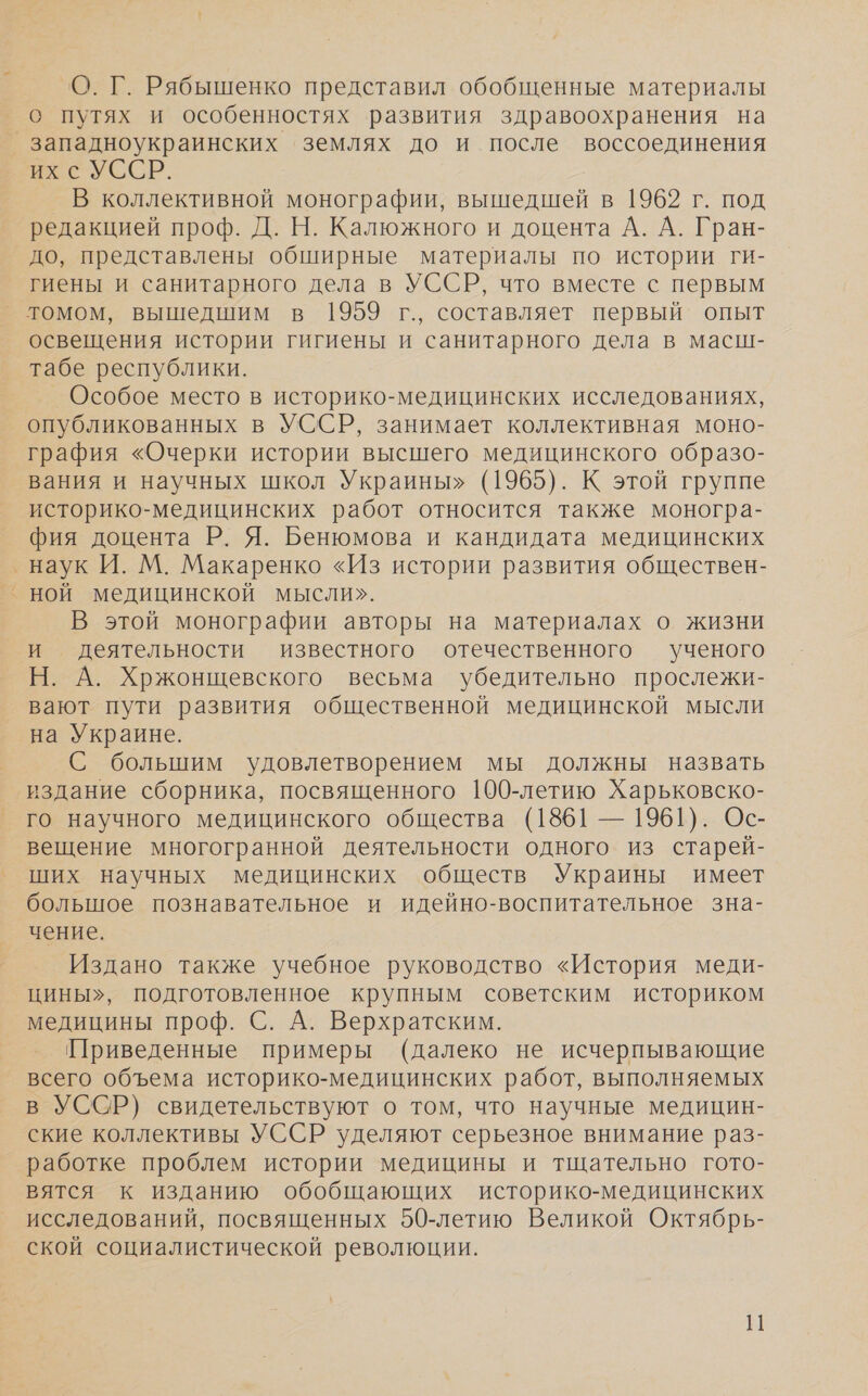 - О. Г. Рябышенко представил обобщенные материалы о путях и особенностях развития здравоохранения на ух с УССР. В коллективной монографии, вышедшей в 1962 г. под редакцией проф. Д. Н. Калюжного и доцента А. А. Гран- до, представлены обширные материалы по истории ги- гиены и санитарного дела в УССР, что вместе с первым томом, вышедшим в 1959 г., составляет первый опыт освещения истории гигиены и санитарного дела в масш- табе республики. Особое место в историко-медицинских исследованиях, опубликованных в УССР, занимает коллективная моно- графия «Очерки истории высшего медицинского образо- вания и научных школ Украины» (1965). К этой группе историко-медицинских работ относится также моногра- фия доцента Р. Я. Бенюмова и кандидата медицинских ‚ наук И. М. Макаренко «Из истории развития обществен- В этой монографии авторы на материалах о жизни и деятельности известного отечественного ученого Н. А. Хржонщевского весьма убедительно прослежи- вают пути развития общественной медицинской мысли на Украине. С большим удовлетворением мы должны назвать издание сборника, посвященного 190-летию Харьковско- го научного медицинского общества (1861 — 1961). Ос- вещение многогранной деятельности одного из старей- ших научных медицинских обществ Украины имеет большое познавательное и идейно-воспитательное зна- чение. Издано также учебное руководство «История меди- цины», подготовленное крупным советским историком медицины проф. С. А. Верхратским. Приведенные примеры (далеко не исчерпывающие всего объема историко-медицинских работ, выполняемых в УССР) свидетельствуют о том, что научные медицин- ские коллективы УССР уделяют серьезное внимание раз- работке проблем истории медицины и тщательно гото- вятся к изданию обобщающих историко-медицинских исследований, посвященных 50-летию Великой Октябрь- ской социалистической революции.