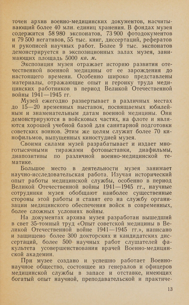 точен архив военно-медицинских документов, насчиты- вающий более 40 млн. единиц хранения. В фондах музея содержится 58980 экспонатов, 73 900 фотодокументов и 79 500 негативов, 55 тыс. книг, диссертаций, рефератов и рукописей научных работ. Более 9 тыс. экспонатов демонстрируется в экспозиционных залах музея, зани- мающих площадь 5000 кв. м. Экспозиция музея отражает историю развития оте- чественной военной медицины от ее зарождения до настоящего времени. Особенно широко представлены материалы, отражающие опыт и героику труда меди- цинских работников в период Великой Отечественной войны 1941—1945 гг. Музей ежегодно развертывает в различных местах до 15—20 временных выставок, посвящаемых юбилей- ным и знаменательным датам военной медицины. Они демонстрируются в войсковых частях, на флоте и явля- ются хорошей учебной базой для санитарной подготовки советских воинов. Этим же целям служит более 70 ки- нофильмов, выпущенных киностудией музея. Своими силами музей разрабатывает и издает мно- готысячными тиражами фотовыставки, диафильмы, диапозитивы по различной военно-медицинской те- матике. Большое место в деятельности музея занимает научно-исследовательская работа. Изучая исторический опыт работы медицинской службы, особенно в период Великой Отечественной войны 1941—1945 гг., научные сотрудники музея обобщают наиболее существенные стороны этой работы и ставят его на службу органи- зации медицинского обеспечения войск в современных, более сложных условиях войны. На документах архива музея разработан вышедший в свет 35-томный труд «Опыт советской медицины в Ве- ликой Отечественной войне 1941—1945 гг.», написано и защищено ‘более 300 докторских и кандидатских дис- сертаций, более 500- научных работ слушателей фа- культета усовершенствования врачей Военно-медицин- ской академии. При музее создано и успешно работает Военно- ‚научное общество, состоящее из генералов и офицеров медицинской службы в запасе и отставке, имеющих ‘богатый опыт научной, преподавательской и практиче-