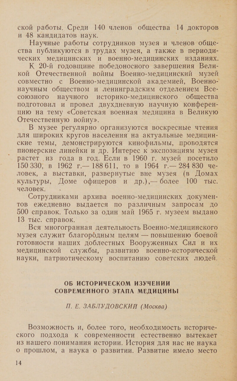 и 48 кандидатов наук. Научные работы сотрудников музея и членов обще- ства публикуются в трудах музея, а также в периоди- ческих медицинских и военно-медицинских изданиях. К 20-й годовщине победоносного завершения Вели- кой Отечественной войны Военно-медицинский музей совместно с Военно-медицинской академией, Военно- научным обществом и ленинградским отделением Все- союзного научного историко-медицинского общества подготовил и провел двухдневную научную конферен- цию на тему «Советская военная МИНИ в Великую Отечественную войну». В музее регулярно организуются воскресные чтения для широких кругов населения на актуальные медицин- ские темы, демонстрируются кинофильмы, проводятся пионерские линейки и др. Интерес к экспозициям музея растет., из года в год. Если в 1960 г. музей посетило 150330, в 1962 г.— 188 611, то в 1964 г.— 284 830 че- ловек, а выставки, развернутые вне музея (в Домах ‚ культуры, Доме офицеров и др.),— более 100 тыс. человек. - Сотрудниками архива военно-медицинских докумен- тов ежедневно выдается по различным запросам до 9500 справок. Голько за один май 1965 г. музеем выдано 13 тыс. справок. Вся многогранная деятельность Военно-медицинского музея служит благородным целям — повышению боевой готовности наших доблестных Вооруженных Сил и их медицинской службы, развитию военно-исторической науки, патриотическому воспитанию советских людей. ОБ ИСТОРИЧЕСКОМ ИЗУЧЕНИИ СОВРЕМЕННОГО ЭТАПА МЕДИЦИНЫ П. Е. ЗАБЛУДОВСКИЙ (Москва) Возможность и, более того, необходимость историче- ского подхода к современности естественно вытекает из нашего понимания истории. История для нас не наука о прошлом, а наука о развитии. Развитие имело место 14