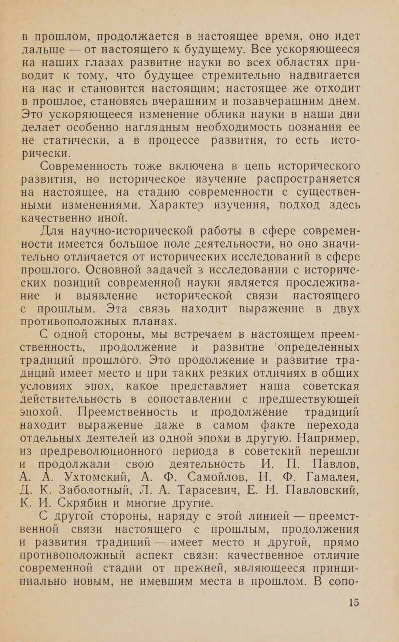 в прошлом, продолжается в настоящее время, оно идет дальше — от настоящего к будущему. Все ускоряющееся на наших глазах развитие науки во всех областях при- водит к тому, что будущее стремительно надвигается на нас и становится настоящим; настоящее же отходит в прошлое, становясь вчерашним и позавчерашним днем. Это ускоряющееся изменение облика науки в наши дни делает особенно наглядным необходимость познания ее не статически, а в процессе развития, то есть исто- рически. Современность тоже включена в цепь исторического ‘развития, но историческое изучение распространяется на настоящее, на стадию современности с существен- ными изменениями. Характер изучения, подход здесь качественно иной. Для научно-исторической работы в сфере современ- ности имеется большое поле деятельности, но оно значи- тельно отличается от исторических исследований в сфере прошлого. Основной задачей в исследовании с историче- ских позиций современной науки является прослежива- ние и выявление исторической связи настоящего с прошлым. Эта связь находит выражение в двух противоположных планах. С одной стороны, мы встречаем в настоящем преем- ственность, продолжение и развитие ‘определенных традиций прошлого. Это продолжение и развитие тра- диций имеет место и при таких резких отличиях в общих условиях эпох, какое представляет наша советская действительность в сопоставлении с предшествующей эпохой. Преемственность и продолжение традиций находит выражение даже в самом факте перехода отдельных деятелей из одной эпохи в другую. Например, из предреволюционного периода в советский перешли и продолжали свою деятельность И. П. Павлов, А. А. Ухтомский, А. Ф. Самойлов, Н. Ф. Гамалея, Д. К. Заболотный, Л. А. Тарасевич, Е. Н. Павловский, К. И. Скрябин и многие другие. С другой стороны, наряду с этой линией — преемст- венной связи настоящего с прошлым, продолжения и развития традиций — имеет место и другой, прямо противоположный аспект связи: качественное отличие современной стадии от прежней, являющееся принци- пиально новым, не имевшим места в прошлом. В сопо-