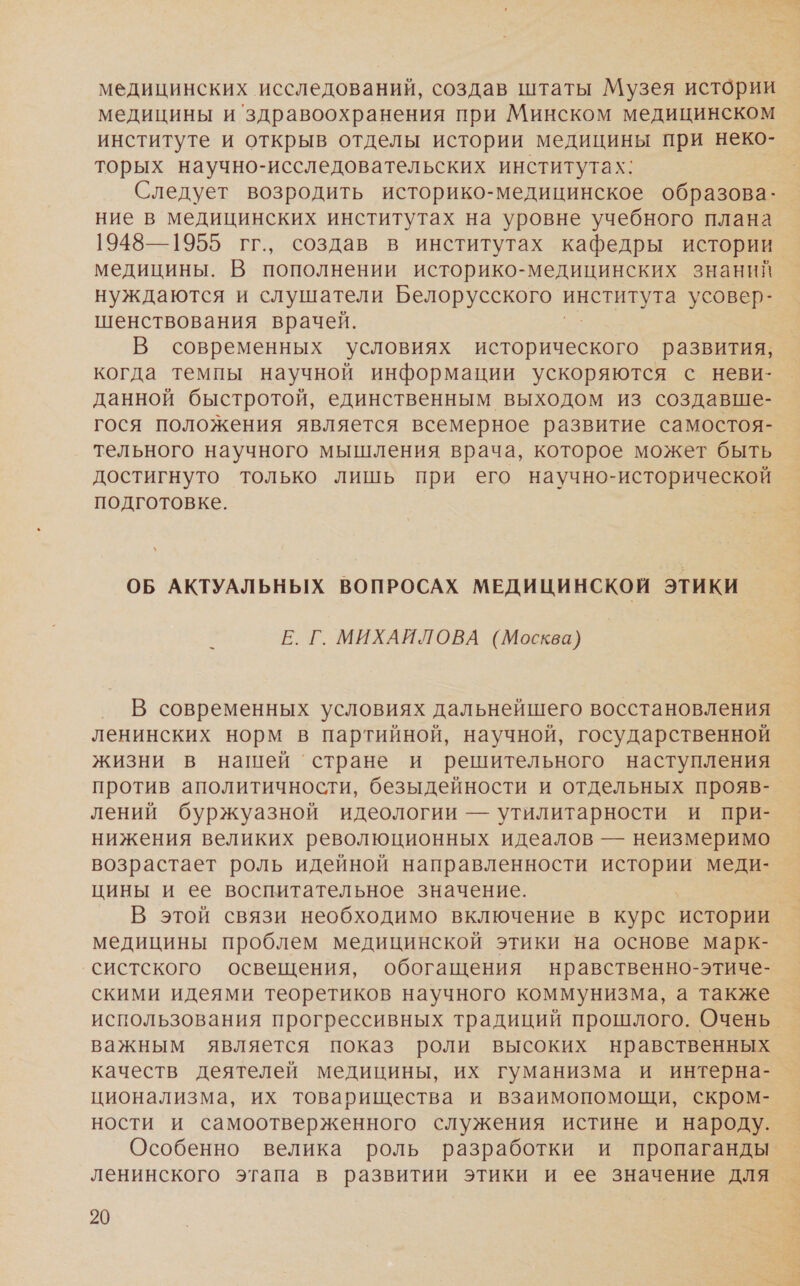 медицинских исследований, создав штаты Музея истории медицины и здравоохранения при Минском медицинском институте и открыв отделы истории медицины при неко- торых научно-исследовательских институтах: Следует возродить историко-медицинское образова- ние в медицинских институтах на уровне учебного плана 1948—1955 гг., создав в институтах кафедры истории медицины. В пополнении историко-медицинских знаний нуждаются и слушатели Белорусского и усовер- шенствования врачей. В современных условиях исторического развития, когда темпы научной информации ускоряются с неви- данной быстротой, единственным выходом из создавше- гося положения является всемерное развитие самостоя- тельного научного мышления врача, которое может быть достигнуто только лишь при его научно-исторической подготовке. ОБ АКТУАЛЬНЬ!Х ВОПРОСАХ МЕДИЦИНСКОЙ этики Е. Г. МИХАЙЛОВА (Москва) В современных условиях дальнейшего восстановления ленинских норм в партийной, научной, государственной жизни в нашей ‘стране и решительного наступления против аполитичности, безыдейности и отдельных прояв- лений буржуазной идеологии — утилитарности и при- нижения великих революционных идеалов — неизмеримо возрастает роль идейной направленности и меди- цины и ее воспитательное значение. В этой связи необходимо включение в курс истории медицины проблем медицинской этики на основе марк- систского освещения, обогащения нравственно-этиче- скими идеями теоретиков научного коммунизма, а также использования прогрессивных традиций прошлого. Очень. важным является показ роли высоких нравственных качеств деятелей медицины, их гуманизма и интерна- ционализма, их товарищества и взаимопомощи, скром- ности и самоотверженного служения истине и народу. Особенно велика роль разработки и пропаганды. ленинского этапа в развитии этики и ее значение для