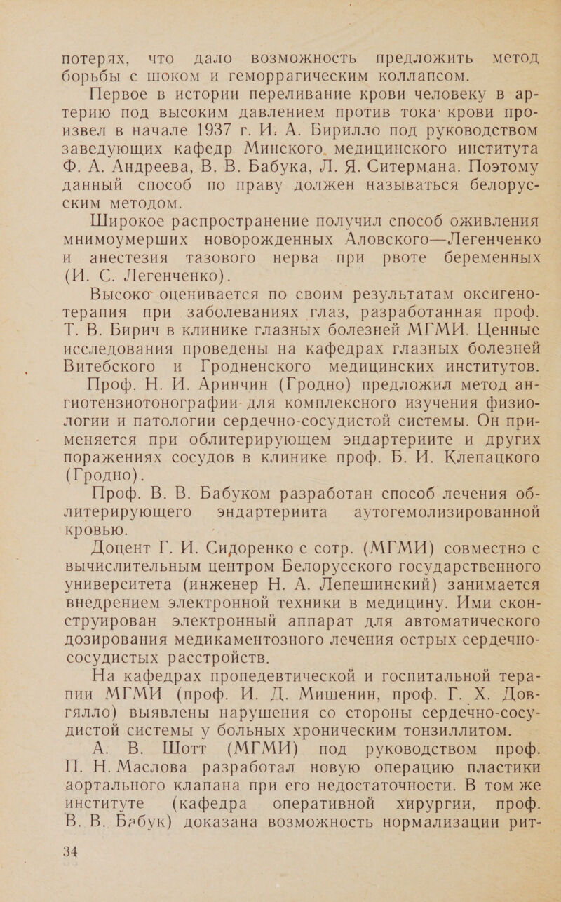 потерях, что дало возможность предложить метод борьбы с шоком и геморрагическим коллапсом. Первое в истории переливание крови человеку в ар- терию под высоким давлением против тока‘ крови про- извел в начале 1937 г. И: А. Бирилло под руководством заведующих кафедр Минского. медицинского института Ф. А. Андреева, В. В. Бабука, Л. Я. Ситермана. Поэтому данный способ по праву должен называться белорус- ским методом. Широкое распространение получил способ оживления мнимоумерших новорожденных Аловского—Легенченко и анестезия тазового нерва при рвоте беременных (И. С. Легенченко). | Высоко` оценивается по своим результатам оксигено- терапия при заболеваниях глаз, разработанная проф. Т. В. Бирич в клинике глазных болезней МГМИ. Ценные исследования проведены на кафедрах глазных болезней Витебского и Гродненского медицинских институтов. Проф. Н. И. Аринчин (Гродно) предложил метод ан- гиотензиотонографии- для комплексного изучения физио- логии и патологии сердечно-сосудистой системы. Он при- меняется при облитерирующем эндартериите и других поражениях сосудов в клинике проф. Б. И. Клепацкого (Гродно). Проф. В. В. Бабуком разработан способ лечения об- литерирующего эндартериита аутогемолизированной кровью. | Доцент Г. И. Сидоренко с сотр. (МГМИ) совместно с вычислительным центром Белорусского государственного университета (инженер Н. А. Лепешинский) занимается внедрением электронной техники в медицину. Ими скон- струирован электронный аппарат для автоматического дозирования медикаментозного лечения острых сердечно- сосудистых расстройств. На кафедрах пропедевтической и госпитальной тера- пии МГМИ (проф. И. Д. Мишенин, проф. Г. Х. Дов- гялло) выявлены нарушения со стороны сердечно-сосу- дистой системы у больных хроническим тонзиллитом. А. В. Шотт (МГМИ) под руководством проф. П. Н. Маслова разработал новую операцию пластики аортального клапана при его недостаточности. В том же институте (кафедра оперативной хирургии, проф. В. В. Бабук) доказана возможность нормализации рит-