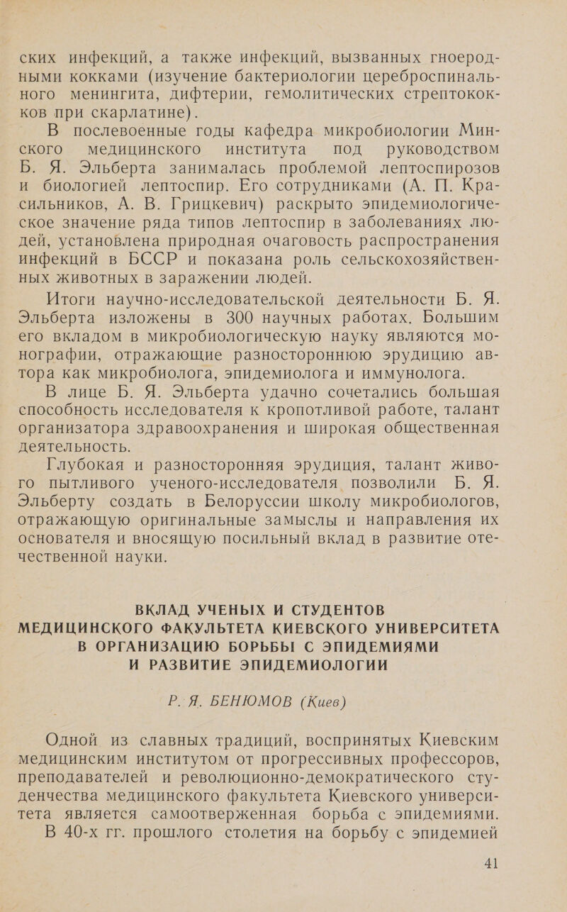 ских инфекций, а также инфекций, вызванных гноерод- ными кокками (изучение бактериологии цереброспиналь- ного менингита, дифтерии, гемолитических стрептокок- ков при скарлатине). В послевоенные годы кафедра микробиологии Мин- ского медицинского института под руководством Б. Я. Эльберта занималась проблемой лептоспирозов и биологией лептоспир. Его сотрудниками (А. П. Кра- сильников, А. В. Грицкевич) раскрыто эпидемиологиче- ское значение ряда типов лептоспир в заболеваниях лю- дей, установлена природная очаговость распространения инфекций в БССР и показана роль сельскохозяйствен- ных животных в заражении людей. Итоги научно-исследовательской деятельности Б. Я. Эльберта изложены в 300 научных работах. Большим его вкладом в микробиологическую науку являются мо- нографии, отражающие разностороннюю эрудицию ав- тора как микробиолога, эпидемиолога и иммунолога. В лице Б. Я. Эльберта удачно сочетались большая способность исследователя к кропотливой работе, талант организатора здравоохранения и широкая общественная деятельность. Глубокая и разносторонняя эрудиция, талант живо- го пытливого ученого-исследователя позволили Б. Я. Эльберту создать в Белоруссии школу микробиологов, отражающую оригинальные замыслы и направления их основателя и вносящую посильный вклад в развитие оте- чественной науки. ВКЛАД УЧЕНЫХ И СТУДЕНТОВ МЕДИЦИНСКОГО ФАКУЛЬТЕТА КИЕВСКОГО УНИВЕРСИТЕТА В ОРГАНИЗАЦИЮ БОРЬБЫ С ЭПИДЕМИЯМИ И РАЗВИТИЕ ЭПИДЕМИОЛОГИИ Р.Я. БЕНЮМОВ (Киев) Одной из славных традиций, воспринятых Киевским медицинским институтом от прогрессивных профессоров, преподавателей и революционно-демократического сту- денчества медицинского факультета Киевского универси- тета является самоотверженная борьба с эпидемиями. В 40-х гг. прошлого столетия на борьбу с эпидемией