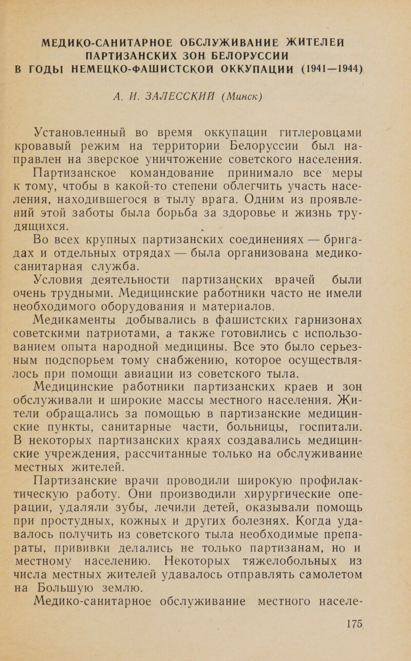 МЕДИКО-САНИТАРНОЕ ОБСЛУЖИВАНИЕ ЖИТЕЛЕЙ ПАРТИЗАНСКИХ ЗОН БЕЛОРУССИИ В ГОДЫ НЕМЕЦКО-ФАШИСТСКОЙ ОККУПАЦИИ (1941—1944) А. И. ЗАЛЕССКИЙ (Минск) Установленный во время оккупации гитлеровцами кровавый режим на территории Белоруссии был на- правлен на зверское уничтожение советского населения. Партизанское командование принимало все меры к тому, чтобы в какой-то степени облегчить участь насе- ления, находившегося в тылу врага. Одним из проявле- ний этой заботы была борьба за здоровье и жизнь тру- дящихся. а Во всех крупных партизанских соединениях — брига- дах и отдельных отрядах — была организована медико- санитарная служба. Условия деятельности партизанских врачей были очень трудными. Медицинские работники часто не имели необходимого оборудования и материалов. Медикаменты добывались в фашистских гарнизонах советскими патриотами, а также готовились с использо- ванием опыта народной медицины. Все это было серьез- ным подспорьем тому снабжению, которое осуществля- лось при помощи авиации из советского тыла. Медицинские работники партизанских краев и зон обслуживали и широкие массы местного населения. Жи- тели обращались за помощью в партизанские медицин- ские пункты, санитарные части, больницы, госпитали. В некоторых партизанских краях создавались медицин- ские учреждения, рассчитанные только на обслуживание местных жителей. Партизанские врачи проводили широкую профилак- тическую работу. Они производили хирургические опе- рации, удаляли зубы, лечили детей, оказывали помощь при простудных, кожных и других болезнях. Когда уда- валось получить из советского тыла необходимые препа- раты, прививки делались не только партизанам, но и местному населению. Некоторых тяжелобольных из числа местных жителей удавалось отправлять самолетом на Большую землю. Медико-санитарное обслуживание местного населе-