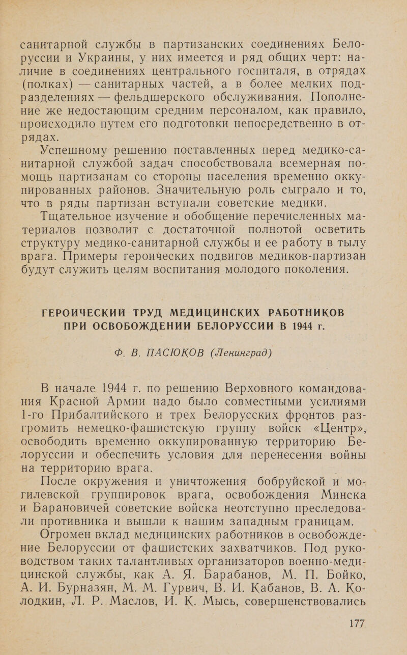 санитарной службы в партизанских соединениях Бело- руссии и Украины, у них имеется и ряд общих черт: на- личие в соединениях центрального госпиталя, в отрядах (полках) — санитарных частей, а в более мелких под- разделениях — фельдшерского обслуживания. Пополне- ние же недостающим средним персоналом, как правило, происходило путем его подготовки непосредственно в от- рядах. Успешному решению поставленных перед медико-са- нитарной службой задач способствовала всемерная по- мощь партизанам со стороны населения временно окку- пированных районов. Значительную роль сыграло и то, что в ряды партизан вступали советские медики. Тщательное изучение и обобщение перечисленных ма- териалов позволит с достаточной полнотой осветить структуру медико-санитарной службы и ее работу в тылу врага. Примеры героических подвигов медиков-партизан будут служить целям воспитания молодого поколения. ГЕРОИЧЕСКИЙ ТРУД МЕДИЦИНСКИХ РАБОТНИКОВ ПРИ ОСВОБОЖДЕНИИ БЕЛОРУССИИ В 1944 г. Ф. В. ПАСЮКОВ (Ленинград) В начале 1944 г. по решению Верховного командова- ния Красной Армии надо было совместными усилиями 1-го Прибалтийского и трех Белорусских фронтов раз- громить немецко-фашистскую группу войск «Центр», освободить временно оккупированную территорию Бе- лоруссии и обеспечить условия для перенесения войны на территорию врага. После окружения и уничтожения бобруйской и мо- гилевской группировок врага, освобождения Минска и Барановичей советские войска неотступно преследова- ли противника и вышли к нашим западным границам. Огромен вклад медицинских работников в освобожде- ние Белоруссии от фашистских захватчиков. Под руко- водством таких талантливых организаторов военно-меди- цинской службы, как А. Я. Барабанов, М. П. Бойко, _А. И. Бурназян, М. М. Гурвич, В. И. Кабанов, В. А. Ко- лодкин, Л. Р. Маслов, И. К. Мысь, совершенствовались