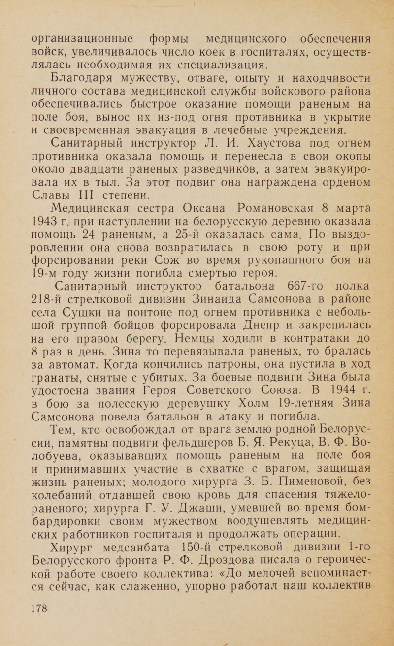 организационные формы медицинского обеспечения войск, увеличивалось число коек в госпиталях, осуществ- лялась необходимая их специализация. Благодаря мужеству, отваге, опыту и находчивости личного состава медицинской службы войскового района обеспечивались быстрое оказание помощи раненым на поле боя, вынос их из-под огня противника в укрытие и своевременная эвакуация в лечебные учреждения. Санитарный инструктор Л. И. Хаустова под огнем противника оказала помощь и перенесла в свои окопы около двадцати раненых разведчиков, а затем эвакуиро- вала их в тыл. За этот подвиг она награждена орденом Славы Ш степени. Медицинская сестра Оксана Романовская 8 марта 1943 г. при наступлении на белорусскую деревню оказала помощь 24 раненым, а 25-й оказалась сама. По выздо- ровлении она снова возвратилась в свою роту и при форсировании реки Сож во время рукопашного боя на 19-м году жизни погибла смертью героя. Санитарный инструктор батальона 667-го полка 218-й стрелковой дивизии Зинаида Самсонова в районе села Сушки на понтоне под огнем противника с неболь- шой группой бойцов форсировала Днепр и закрепилась на его правом берегу. Немцы ходили в контратаки до 8 раз в день. Зина то перевязывала раненых, то бралась за автомат. Когда кончились патроны, она пустила в ход гранаты, снятые с убитых. За боевые подвиги Зина была удостоена звания Героя Советского Союза. В 1944 г. в бою за полесскую деревушку Холм 19-летняя Зина Самсонова повела батальон в атаку и погибла. Тем, кто освобождал от врага землю родной Белорус- сии, памятны подвиги фельдшеров Б. Я. Рекуца, В. Ф. Во- лобуева, оказывавших помощь раненым на поле боя и принимавших участие в схватке с врагом, защищая жизнь раненых; молодого хирурга 3. Б. Пименовой, без колебаний отдавшей свою кровь для спасения тяжело- раненого; хирурга Г. У. Джаши, умевшей во время бом- бардировки своим мужеством воодушевлять медицин- ских работников госпиталя и продолжать операции. Хирург медсанбата 150-й стрелковой дивизии 1-го Белорусского фронта Р. Ф. Дроздова писала о героичес- кой работе своего коллектива: «До мелочей вспоминает- ся сейчас, как слаженно, упорно работал наш коллектив