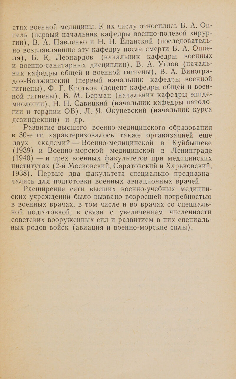 стях военной медицины. К их числу относились В. А. Оп- пель (первый начальник кафедры военно-полевой хирур- гии), В. А. Павленко и Н. Н. Еланский (последователь- но возглавлявшие эту кафедру после смерти В. А. Оппе- ля), Б. К. Леонардов (начальник кафедры военных и военно-санитарных дисциплин), В. А. Углов (началь- ник кафедры общей и военной гигиены), В. А. Виногра- дов-Волжинский (первый начальник кафедры военной гигиены), Ф. Г. Кротков (доцент кафедры общей и воен- ной гигиены), В. М. Берман (начальник кафедры эпиде- миологии), Н. Н. Савицкий (начальник кафедры патоло- гии и терапии ОВ), Л. Я. Окуневский (начальник курса дезинфекции) и др. Развитие высшего военно-медицинского образования в 30-е гг. характеризовалось также организацией еще двух академий — Военно-медицинской в Куйбышеве (1939) и Военно-морской медицинской в Ленинграде (1940) — и трех военных факультетов при медицинских институтах (2-й Московский, Саратовский и Харьковский, 1938). Первые два факультета специально предназна- чались для подготовки военных авиационных врачей. Расширение сети высших военно-учебных медицин- ских учреждений было вызвано возросшей потребностью в военных врачах, в том числе и во врачах со специаль- ной подготовкой, в связи с увеличением численности советских вооруженных сил и развитием в них специаль- ных родов войск (авиация и военно-морские силы).