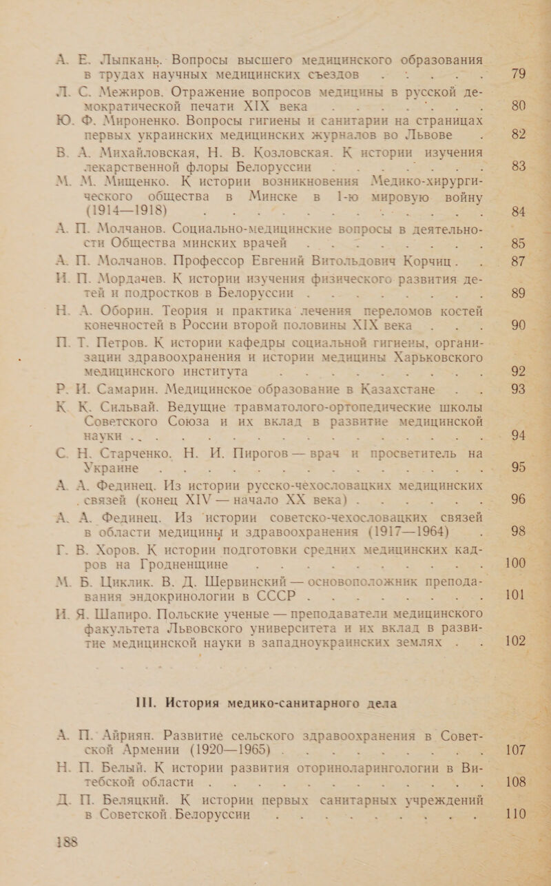 А. Е. Лыпкань.` Вопросы высшего медицинского образования. №; в трудах научных медицинских съездов .„ 5 . Л. С. Межиров. Отражение вопросов медицины в русской де-_ мократической печати ХХ века . . . . Е Ю. Ф. Мироненко. Вопросы гигиены и санитарии на страницах | первых украинских медицинских журналов во Львове .. В. А. Михайловская, Н. В. Козловская. К истории изучения’ лекарственной флоры Белоруссии М. М. Мищенко. К истории возникновения Медико- «хирурги ческого общества в Минске в 1ю ов войну (1914—1918) Оо. 84. А. П. Молчанов. Социально-медицинские вопросы в деятельно- 2% сти Общества минских врачей . . > . зы 85 _ А. П. Молчанов. Профессор Евгений Витольдович Корчиц. яз вт : И. П. Мордачев. К истории изучения физического. развития де — тей и подростков. в Белоруссии „о... 89- 5% Н. А. Оборин. Теория и практика’ лечения переломов костей конечностей в России второй половины ШХ века . . . П. Т. Петров. К истории кафедры социальной гигиены, органи- зации здравоохранения и истории медицины Харьковского медицинского института ее В ь | Р. И. Самарин. Медицинское браво ие В ` Казахстане. В. т == НЯ К Кл Сильвай. Ведущие. травматолого-ортопедические школы Советского Союза и их вклад в развитие медицинской. науки .. . ТТ ое а Зе С. Н. Старченко. Н. и. ая и просветитель на Украине Е ь о А А. Фединец. Из истории русско-чеёхословацких медицинских ‚связей (конец ХГУ — начало ХХ века). . А. А. Фединец. Из ‘истории советско-чехословацких связей. в области медицины и здравоохранения (1917—1964). Г. В. Хоров. К истории подготовки средних медицинских кад- ров на Гродненщине О М. Б. Циклик. В. Д. Шервинский — основоположник препода- вания эндокринологии в СССР . . . . -е.. И. Я. Шапиро. Польские ученые — преподаватели медицинского факультета Львовского университета и их вклад в разви- тие медицинской науки в западноукраинских землях . . * 1. История медико-санитарного дела гам в _ А. П. Айриян. Развитие сельского здравоохранения в. Совет- Е о ской Армении (1920—1965). . . . . . К Н. П. Белый. К истории развития Е > в _Ви- =  тебской области и ср а В Д. П. Беляцкий. К истории первых а учреждений. х в Советской. Белоруссии ох о ТЕ ем 188 г: я ты ие - “> $ де