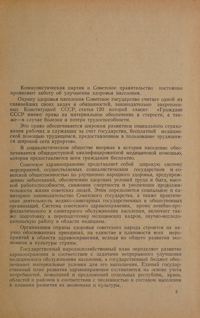  Коммунистическая партия и Советское правительство постоянно проявляют заботу об улучшении здоровья населения. Охрану здоровья населения Советское государство считает одной из главнейших своих задач и обязанностей, законодательно закреплен- ных Конституцией СССР, статья 120 которой гласит: «Граждане СССР имеют право на материальное обеспечение в старости, а так- же—в случае болезни и потери трудоспособности. Это право обеспечивается широким развитием социального страхо- ‚вания рабочих и служащих за счет государства, бесплатной медицин- ской помощью трудящимся, предоставлением в пользование трудящим- ся широкой сети курортов». В социалистическом обществе впервые в истории население обес- печивается общедоступной квалифицированной медицинской помощью, которая предоставляется всем гражданам бесплатно. Советское здравоохранение представляет собой широкую систему мероприятий, осуществляемых социалистическим государством и со- ветской общественностью по улучшению народного здоровья, предупреж- ‚дению заболеваний, обеспечению здоровых условий труда и быта, высо- кой работоспособности, снижения смертности и увеличения продолжи- тельности жизни советских людей. Этим определяется социальное и са- нитарное законодательство Советского государства, а также практиче- ская деятельность медико-санитарных государственных и общественных организаций. Система советского здравоохранения, кроме лечебно-про- филактического и санитарного обслуживания населения, включает так- же подготовку и переподготовку медицинских кадров, научно-исследо- вательскую работу в области медицины... Организация охраны здоровья советского народа строится на на- учно обоснованных принципах, на единстве и плановости всех меро- приятий в области здравоохранения, исходя из общего развития эко- номики и культуры страны. Государственный народнохозяйственный план определяет развитие здравоохранения в соответствии с задачами непрерывного улучшения медицинского обслуживания населения, а государственный бюджет обес- печивает материальные условия для его выполнения. Единый государ- ственный план развития здравоохранения составляется на основе учета _ потребностей, пожеланий и предложений отдельных республик, краев, областей и районов в соответствии с численностью и составом населения и планами развития их экономики и культуры.