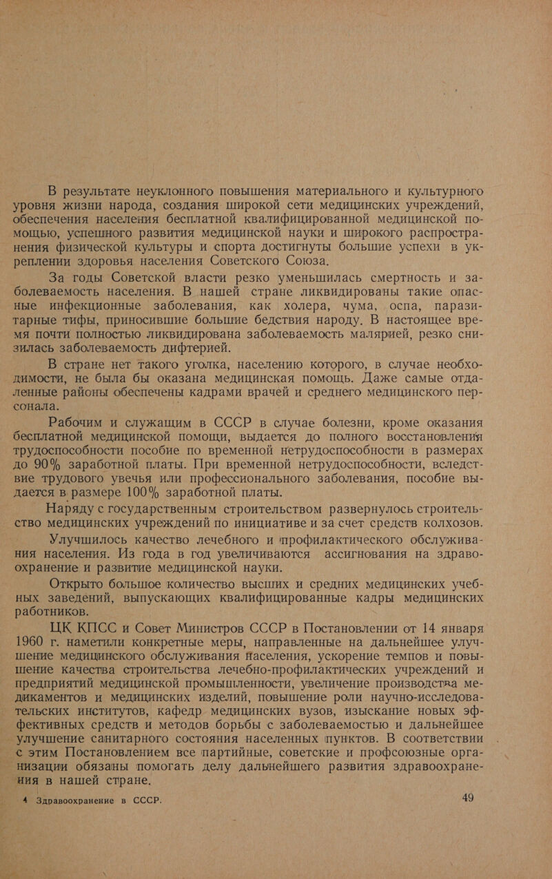 В результате неуклонного повышения материального и культурного уровня жизни народа, создания широкой сети медицинских учреждений, обеспечения населения бесплатной квалифицированной медицинской по- мощью, успешного развития медицинской науки и широкого распростра- нения физической культуры и спорта достигнуты большие успехи в ук- реплении здоровья населения Советского Союза. За годы Советской власти резко уменьшилась смертность и за- болеваемость населения. В нашей стране ликвидированы такие опас- ные инфекционные заболевания, как холера, чума, оспа, парази- тарные тифы, приносившие большие бедствия народу. В настоящее вре- мя почти полностью ликвидирована заболеваемость малярией, резко сни- зилась заболеваемость дифтерией. В стране нет такого уголка, населению которого, в случае необхо- димости, не была бы оказана медицинская помощь. Даже самые отда- ленные районы обеспечены кадрами врачей и среднего медицинского пер- сонала. м Рабочим и служащим в СССР в случае болезни, кроме оказания бесплатной медицинской помощи, выдается до полного восстановления трудоспособности пособие по временной нетрудоспособности в размерах до 90% заработной платы. При временной нетрудоспособности, вследст- вие трудового увечья или профессионального заболевания, пособие вы- дается в. размере 100% заработной платы. Наряду с государственным строительством развернулось строитель- ство медицинских учреждений по инициативе и за счет средств колхозов. Улучшилось качество лечебного и профилактического обслужива- ния населения. Из года в год увеличиваются ассигнования на здраво- охранение и развитие медицинской науки. Открыто большюе количество высших и средних медицинских учеб- ных заведений, выпускающих квалифицированные кадры медицинских работников. ЦК КПСС и Совет Министров СССР в Постановлении от 14 января 1960 г. наметили конкретные меры, направленные на дальнейшее улуч- шение медицинского обслуживания Населения, ускорение темпов и повы- шение качества строительства лечебно-профилактических учреждений и предприятий медицинской промышленности, увеличение производства ме- дикаментов и медицинских изделий, повышение роли научно-исследова- тельских институтов, кафедр. медицинских вузов, изыскание новых эф- фективных средств и методов борьбы с заболеваемостью и дальнейшее улучшение санитарного состояния населенных пунктов. В соответствии с этим Постановлением все партийные, советские и профсоюзные орга- низации обязаны помогать делу дальнейшего развития здравоохране- ния в нашей стране.