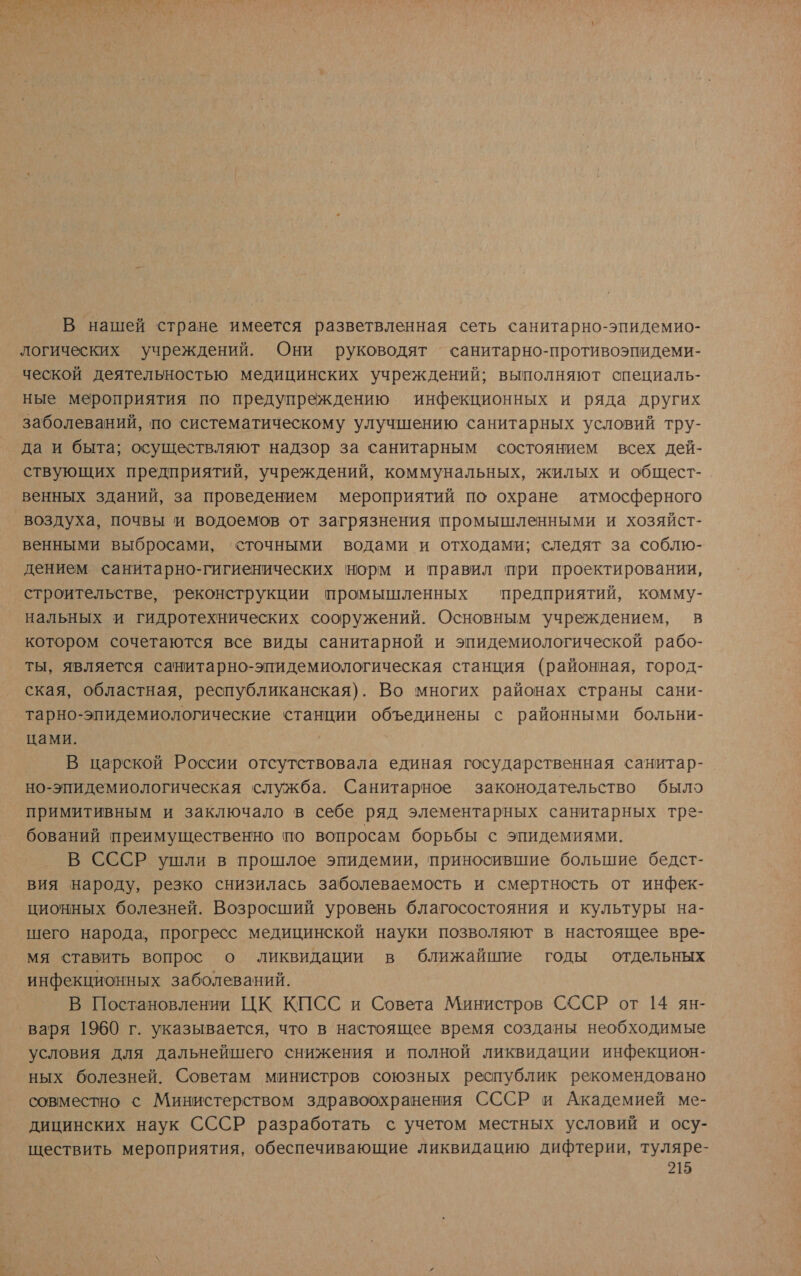 Е О К | оу . КОМЕ к Аа &amp; ы а, м У р &gt;.“ , | * В нашей стране имеется разветвленная сеть санитарно-эпидемио- логических учреждений. Они руководят санитарно-противоэпидеми- ческой деятельностью медицинских учреждений; выполняют специаль- ные мероприятия по предупреждению инфекционных и ряда других заболеваний, по систематическому улучшению санитарных условий тру- да и быта; осуществляют надзор за санитарным состоянием всех дей- ствующих предприятий, учреждений, коммунальных, жилых и общест- венных зданий, за проведением мероприятий по охране атмосферного воздуха, почвы и водоемов от загрязнения промышленными и хозяйст- венными выбросами, ‹сточными водами и отходами; следят за соблю- дением санитарно-гигиенических норм и правил при проектировании, строительстве, ‘реконструкции промышленных предприятий, комму- нальных и гидротехнических сооружений. Основным учреждением, в котором сочетаются все виды санитарной и эпидемиологической рабо- ты, является санитарно-эпидемиологическая станция (районная, город- ская, областная, республиканская). Во многих районах страны сани- тарно-эпидемиологические станции объединены с районными больни- цами. | | В царской России отсутствовала единая государственная санитар- но-эпидемиологическая служба. Санитарное законодательство было примитивным и заключало в себе ряд элементарных санитарных трз- бований преимущественно по вопросам борьбы с эпидемиями. В СССР ушли в прошлое эпидемии, приносившие большие бедст- вия народу, резко снизилась заболеваемость и смертность от инфек- ционных болезней. Возросший уровень благосостояния и культуры на- шего народа, прогресс медицинской науки позволяют в настоящее вре- мя ставить вопрос о ликвидации в ближайшие годы отдельных инфекционных заболеваний. В Постановлении ЦК КПСС и Совета Министров СССР от 14 ян- ‚варя 1960 г. указывается, что в настоящее время созданы необходимые условия для дальнейшего снижения и полной ликвидации инфекцион- ‘ных болезней. Советам министров союзных республик рекомендовано совместно с Министерством здравоохранения СССР и Академией ме- дицинских наук СССР разработать с учетом местных условий и осу- ществить мероприятия, обеспечивающие ликвидацию дифтерии, туляре-