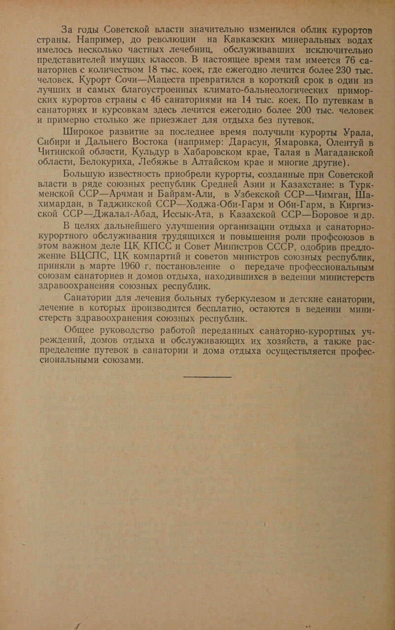 ,ы ий №: &gt; и. а а О ых ум ”. р ; № + о \ За годы Советской власти значительно изменился облик курортов. страны. Например, до революции на Кавказских минеральных водах имелось несколько частных лечебниц, обслуживавших исключительно представителей имущих классов. В настоящее время там имеется 76 са- наториев с количеством 18 тыс. коек, где ежегодно лечится более 230 тыс. человек. Курорт Сочи—Мацеста превратился в короткий срок в один из лучших и самых благоустроенных климато-бальнеологических примор- ских курортов страны с 46 санаториями на 14 тыс. коек. По путевкам в санаториях и курсовкам здесь лечится ежегодно более 200 тыс. человек и примерно столько же приезжает для отдыха без путевок. Широкое развитие за последнее время получили курорты Урала, Сибири и Дальнего Востока (например: Дарасун, Ямаровка, Олентуй в Читинской области, Кульдур в Хабаровском крае, Талая в Магаданской области, Белокуриха, Лебяжье в Алтайском крае и многие другие). Большую известность приобрели курорты, созданные при Советской власти в ряде союзных республик Средней Азии и Казахстане: в Турк- менской ССР—Арчман и Байрам-Али, в Узбекской ССР—Чимган, Ша- химардан, в Таджикской ССРЬ—Ходжа-Оби-Гарм и Оби-Гарм, в Киргиз- ской ССР—Джалал-Абад, Иссык-Ата, в Казахской ССР—Боровое и до. В целях дальнейшего улучшения организации отдыха и санаторно- курортного обслуживания трудящихся и повышения роли профсоюзов в этом важном деле ЦК КИСС и Совет Министров СССР, одобрив предло- жение ВЦСПС, ЦК компартий и советов министров союзных республик, приняли в марте 1960 г. постановление о передаче профессиональным союзам санаториев и домов отдыха, находившихся в ведении министерств здравоохранения союзных республик. Санатории для лечения больных туберкулезом и детские санатории, лечение в которых производится бесплатно, остаются в ведении мини- стерств здравоохранения союзных республик. Общее руководство работой переданных санаторно-курортных уч- реждений, домов отдыха и обслуживающих их хозяйств, а также рас- пределение путевок в санатории и дома отдыха осуществляется профес-_ сиональными союзами.  