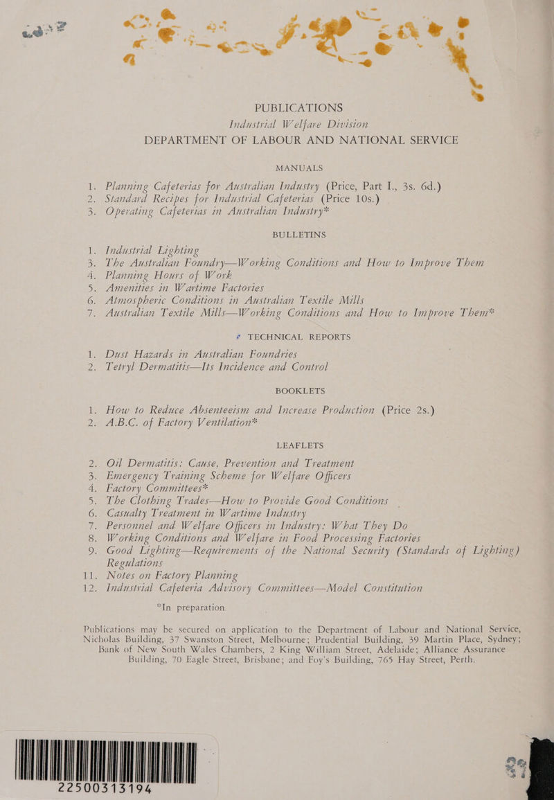 e. . ris MANUALS Planning Cafeterias for Australian Industry (Price, Part I., 3s. 6d.) Standard Recipes for Industrial Cafeterias (Price 10s.) Operating Cafeterias in Australian Industry* Oo NR BULLETINS 1. Industrial Lighting 3. The Australian Foundry—W orking Conditions and How to Improve Them 4. Planning Hours of Work 5. Amenities in Wartime Factories 6. Atmospheric Conditions in Australian Textile Mills 7. Australian Textile Mills—Working Conditions and How to Improve Them* * TECHNICAL REPORTS 1. Dust Hazards in Australian Foundries Tetryl Dermatitis—tIts Incidence and Control BOOKLETS 1. How to Reduce Absenteeism and Increase Production (Price 2s.) A.B.C. of Factory Ventilation* LEATE BIS 2. Oil Dermatitis: Cause, Prevention and Treatment 3. Emergency Training Scheme for Welfare Officers 4. Factory Commuttees* 5. The Clothing Trades—How to Provide Good Conditions 6. Casualty Treatment in Wartime Industry 7. Personnel and Welfare Officers in Industry: What They Do 8. Working Conditions and Welfare in Food Processing Factories 9. Good Lighting Requirements of the National Security (Standards of Lighting) Regulations Nores on Factory Planning Industrial Cafeteria Advisory Committees—Model Constitution re ph Ne “In preparation Publications may be secured on application to the Department of Labour and National Service, Nicholas Building, 37 Swanston Street, Melbourne; Prudential Building, 39 Martin Place, Sydney; Bank of New South Wales Chambers, 2 King William Street, Adelaide; Alliance Assurance Building, 70 Eagle Street, Brisbane; and Foy’s Building, 765 Hay Street, Perth. ONAN