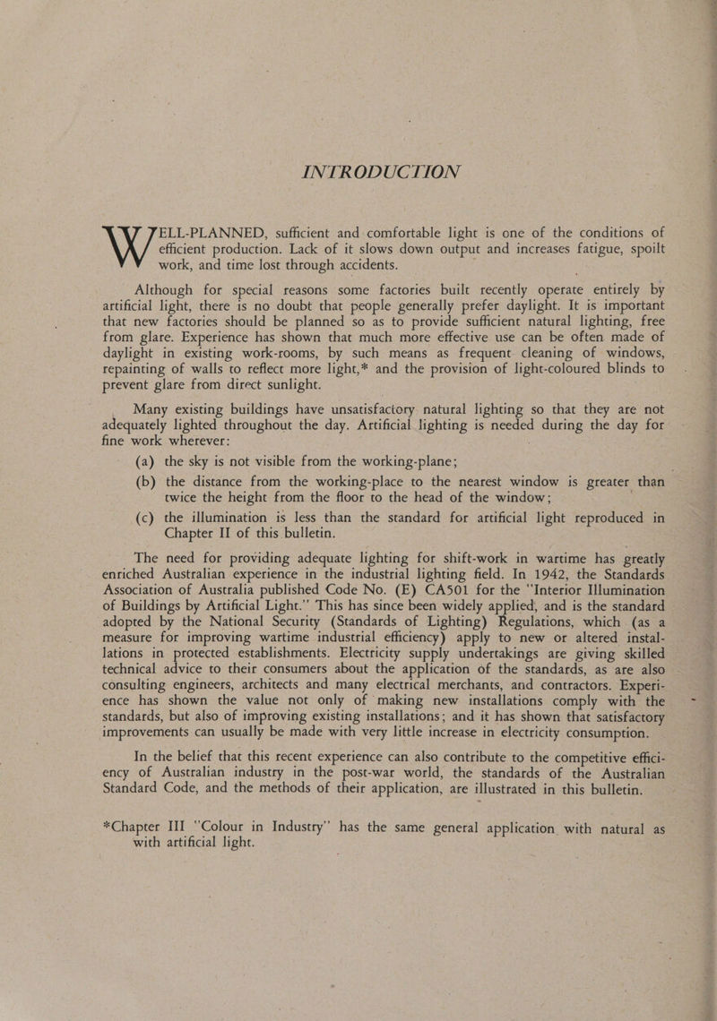 INTRODUCTION efficient production. Lack of it slows down output and increases fatigue, spoilt \ X JELL-PLANNED, sufficient and comfortable light is one of the conditions of work, and time lost through accidents. - Although for special reasons some factories built recently operate entirely by artificial light, there is no doubt that people generally prefer daylight. It is important that new factories should be planned so as to provide sufficient natural lighting, free from glare. Experience has shown that much more effective use can be often. made of daylight in existing work-rooms, by such means as frequent. cleaning of windows, repainting of walls to reflect more light,* and the provision of light-coloured blinds to prevent glare from direct sunlight. 3 _ Many existing buildings have unsatisfactory. natural lighting so that they are not adequately lighted throughout the day. Artificial lighting is needed during the day for fine work wherever: 3 | . (a) the sky is not visible from the working-plane; (b) the distance from the working-place to the nearest window is greater than twice the height from the floor to the head of the window; | (c) the illumination is less than the standard for artificial light reproduced in Chapter II of this bulletin. The need for providing adequate lighting for shift-work in wartime has greatly enriched Australian experience in the industrial lighting field. In 1942, the Standards Association of Australia published Code No. (E) CA501 for the “Interior Illumination of Buildings by Artificial Light.” This has since been widely applies and is the standard — adopted by the National Security (Standards of Lighting) Regulations, which (as a measure for improving wartime industrial efficiency) apply to new or altered instal- — lations in protected establishments. Electricity supply undertakings are giving skilled — technical advice to their consumers about the application of the standards, as ate also consulting engineers, architects and many electrical merchants, and contractors. Experi- ence has shown the value not only of making new installations comply with the standards, but also of improving existing installations; and it has shown that satisfactory improvements can usually be made with very little increase in electricity consumption. In the belief that this recent experience can also contribute to the competitive effici- ency of Australian industry in the post-war world, the standards of the Australian - Standard Code, and the methods of their application, are illustrated in this bulletin. *Chapter III ‘Colour in Industry” has the same general application with natural as 3 with artificial light.