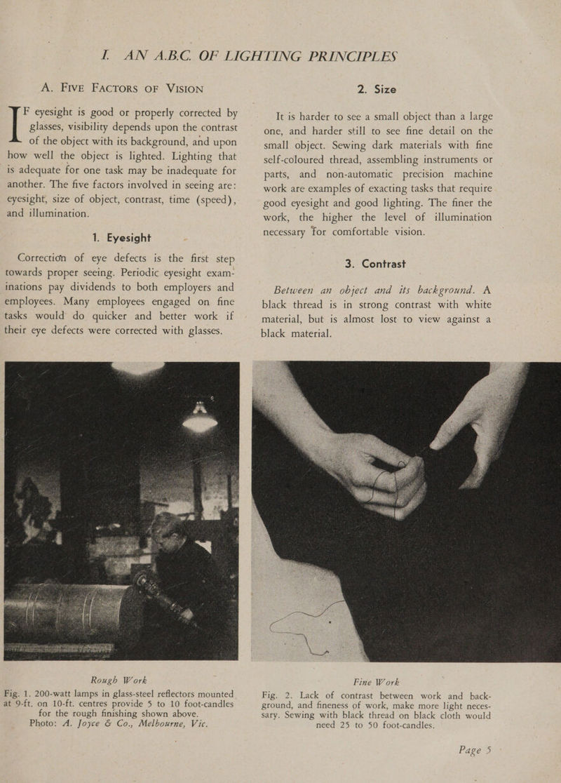 A. FIVE FACTORS OF VISION F eyesight is good or properly corrected by glasses, visibility depends upon the contrast of the object with its background, and upon how well the object is lighted. Lighting that is adequate for one task may be inadequate for another. The five factors involved in seeing are: eyesight, size of object, contrast, time (speed), and illumination. 1. Eyesight Correction of eye defects is the first step towards proper seeing. Periodic eyesight exam- inations pay dividends to both employers and employees. Many employees engaged on fine tasks would do quicker and better work if their eye defects were corrected with glasses. Rough Work Fig. 1. 200-watt lamps in glass-steel reflectors mounted at 9-ft. on 10-ft. centres provide 5 to 10 foot-candles for the rough finishing shown above. Photo: A. Joyce & Co., Melbourne, Vic. 2. Size It is harder to see a small object than a large one, and harder still to see fine detail on the small object. Sewing dark materials with fine self-coloured thread, assembling instruments or parts, and non-automatic precision machine work are examples of exacting tasks that require good eyesight and good lighting. The finer the work, the higher the level of illumination necessary for comfortable vision. 3. Contrast Between an object and its background. A black thread is in strong contrast with white material, but is almost lost to view against a black material. Fig. 2. Lack of contrast between work and_back- ground, and fineness of work, make more light neces- sary. Sewing with black thread on black cloth would need 25 to 50 foot-candles.
