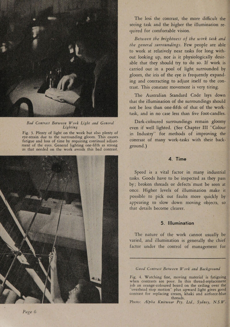   Bad Contrast Between Work Light and General Lighting oe Fig. 3. Plenty of light on the work but also plenty of eye-strain due to the surrounding gloom. This causes fatigue and loss of time by requiring continual adjust- ment of the eyes. General lighting: one-fifth as strong as that needed on the work avoids this bad contrast.  The less the contrast, the more difficult the seeing task and the higher the illumination re- quired for comfortable vision. | Between the brightness of the work task and to work at relatively near tasks for long with- out looking up, nor is it physiologically desir- able that they should try to do so. If work is carried out in a pool of light surrounded by gloom, the iris of the eye is frequently expand- ing and contracting to adjust itself to the con- The Australian Standard Code lays down that the illumination of the surroundings should not be less than one-fifth of that of the work- task, and in no case less than five foot-candles. Dark-coloured surroundings remain gloomy even if well lighted. (See Chapter III “Colour in Industry’ for methods of improving the contrast of many work-tasks with their back- ground.) | : 4. Time tasks. Goods have to be inspected as they pass by; broken threads or defects’ must be seen at possible to pick out faults more quickly by appearing to slow down moving objects, so that details become clearer. 5. Illumination The nature of the work cannot usually be  Good Contrast Between Work and Background Fig. 4. Watching fine, moving material is fatiguing when contrasts are poor. In this thread-replacement job an. orange-coloured board on the ceiling over the “overhead stop motion” plus upward light gives good contrast for replacing cream, khaki and airforce-blue threads,