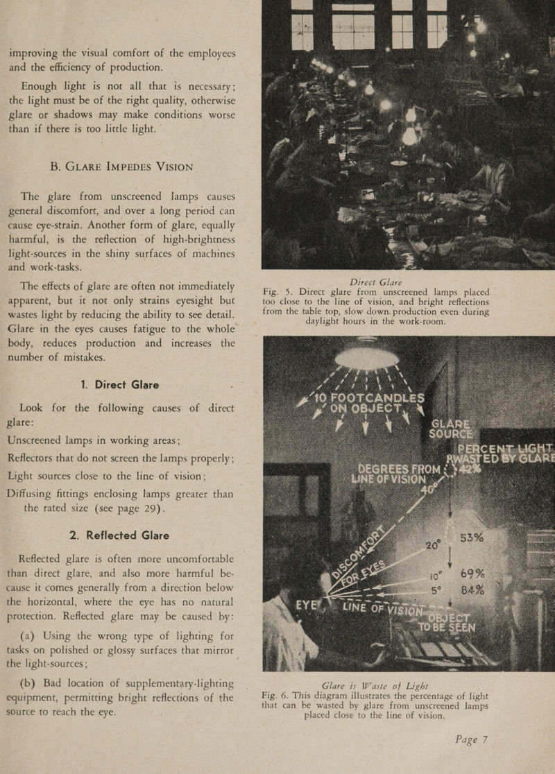 improving the visual comfort of the employees and the efficiency of production. Enough light is not all that is necessary; the light must be of the right quality, otherwise glare or shadows may make conditions worse than if there is too little light. © B. GLARE IMPEDES VISION The glare from unscreened lamps causes general discomfort, and over a long period can cause eye-strain. Another form of glare, equally harmful, is the reflection of high-brightness light-sources in the shiny surfaces of machines and work-tasks. The effects of glare are often not immediately apparent, but it not only strains eyesight but wastes light by reducing the ability to see detail. body, reduces production and increases the number of mistakes. 1. Direct Glare Look for the following causes of direct glare: Unscreened lamps in working areas; Reflectors that do not screen the lamps properly ; Light sources close to the line of vision; Diffusing fittings enclosing lamps greater than the rated size (see page 29). 2. Reflected Glare Reflected glare is often more uncomfortable than direct glare, and also more harmful be- cause it comes generally from a direction below the horizontal, where the eye has no natural protection. Reflected glare may be caused by: (a) Using the wrong type of lighting for tasks on polished or glossy surfaces that mirror the light-sources ; (b) Bad location of supplementary-lighting equipment, permitting bright reflections of the source to reach the eye. Direct Glare Fig. 5. Direct glare from unscreened lamps placed © too close to the line of vision, and bright reflections from the table top, slow down. production even during daylight hours in the work-room.