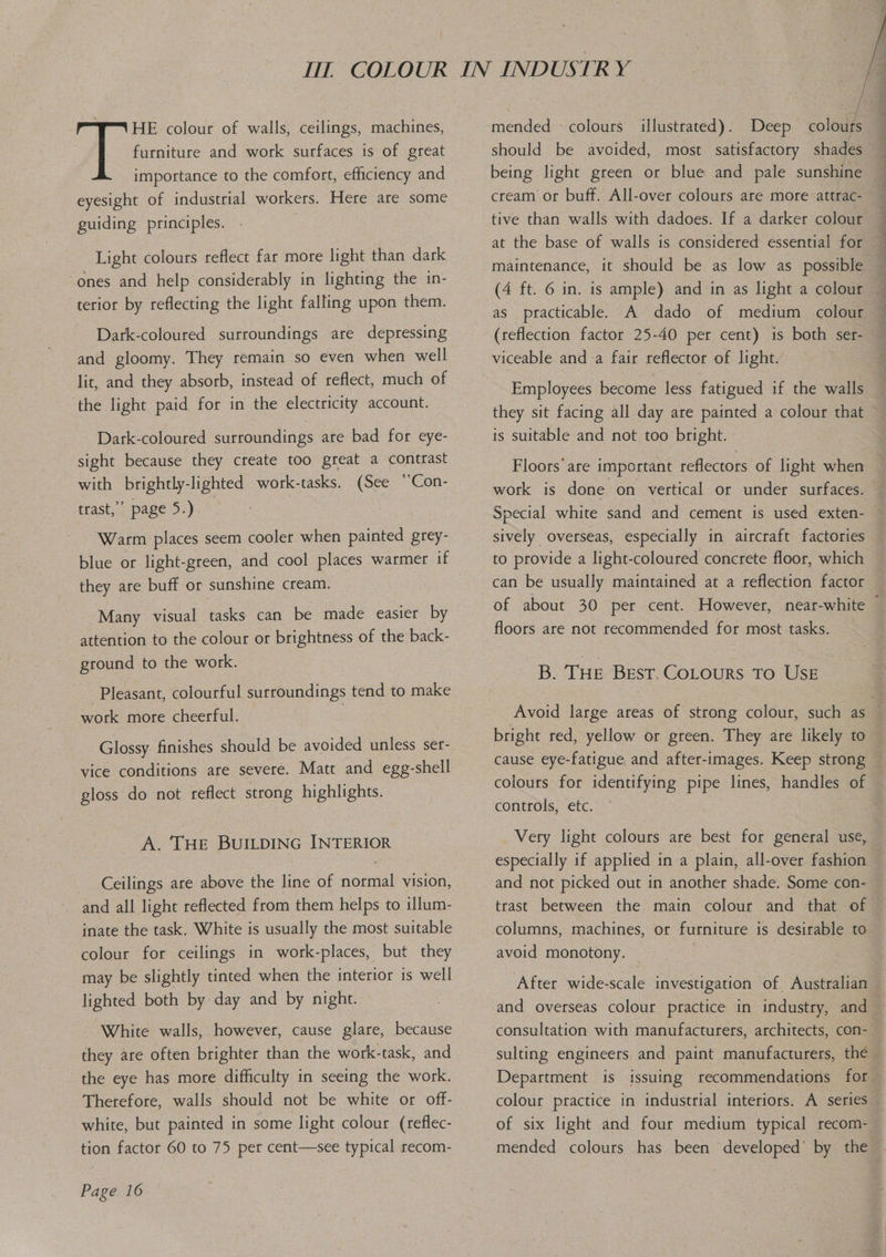 importance to the comfort, efficiency and eyesight of industrial workers. Here are some guiding principles. Light colours reflect far more light than dark ‘ones and help considerably in lighting the in- terior by reflecting the light falling upon them. Dark-coloured surroundings are depressing and gloomy. They remain so even when well lit, and they absorb, instead of reflect, much of ‘the light paid for in the electricity account. Dark-coloured surroundings are bad for eye- sight because they create too great a contrast with brightly-lighted work-tasks. (See “Con- trast,” page 5.) : Warm places seem cooler when painted grey- blue or light-green, and cool places warmer if they are buff or sunshine cream. Many visual tasks can be made easier by attention to the colour or brightness of the back- ground to the work. Pleasant, colourful surroundings tend to make work more cheerful. Glossy finishes should be avoided unless ser- vice conditions are severé. Matt and egg-shell gloss do not reflect strong highlights. A. THE BUILDING INTERIOR Ceilings are above the line of normal vision, and all light reflected from them helps to illum- inate the task. White is usually the most suitable colour for ceilings in work-places, but they may be slightly tinted when the interior is well lighted both by day and by night. White walls, however, cause glare, because they are often brighter than the work-task, and the eye has more difficulty in seeing the work. Therefore, walls should not be white or off- white, but painted in some light colour (reflec- tion factor 60 to 75 per cent—see typical recom- Page 16  } / 7: mended «colours illustrated). Deep colours should be avoided, most satisfactory shades — being light green or blue and pale sunshine — cream or buff. All-over colours are more -attrac- tive than walls with dadoes. If a darker colour — at the base of walls is considered essential for maintenance, it should be as low as possible — (4 ft. 6 in. is ample) and in as light a colour — (reflection factor 25-40 per cent) is both ser- viceable anda fair reflector of light. Employees become less fatigued if the walls they sit facing all day are painted a colour that is suitable and not too bright. Floors are important reflectors of light when work is done on vertical or under surfaces. Special white sand and cement is used exten- sively overseas, especially in aircraft factories to provide a light-coloured concrete floor, which can be usually maintained at a reflection factor of about 30 per cent. However, near-white — floors are not recommended for most tasks. B. THE Best. CoLours To USE Avoid large areas of strong colour, such as — bright red, yellow or green. They are likely to cause eye-fatigue and after-images. Keep strong — colours for identifying pipe lines, handles of controls, etc. Very light colours are best for general use, especially if applied in a plain, all-over fashion and not picked out in another shade. Some con- trast between the main colour and that of — columns, machines, or furniture is desirable to avoid monotony. After wide-scale investigation of Australian and overseas colour practice in industry, and consultation with manufacturers, architects, con- : sulting engineers and paint manufacturers, the — Department is issuing recommendations for colour practice in industrial interiors. A series of six light and four medium typical recom-_ mended colours has been developed’ by the