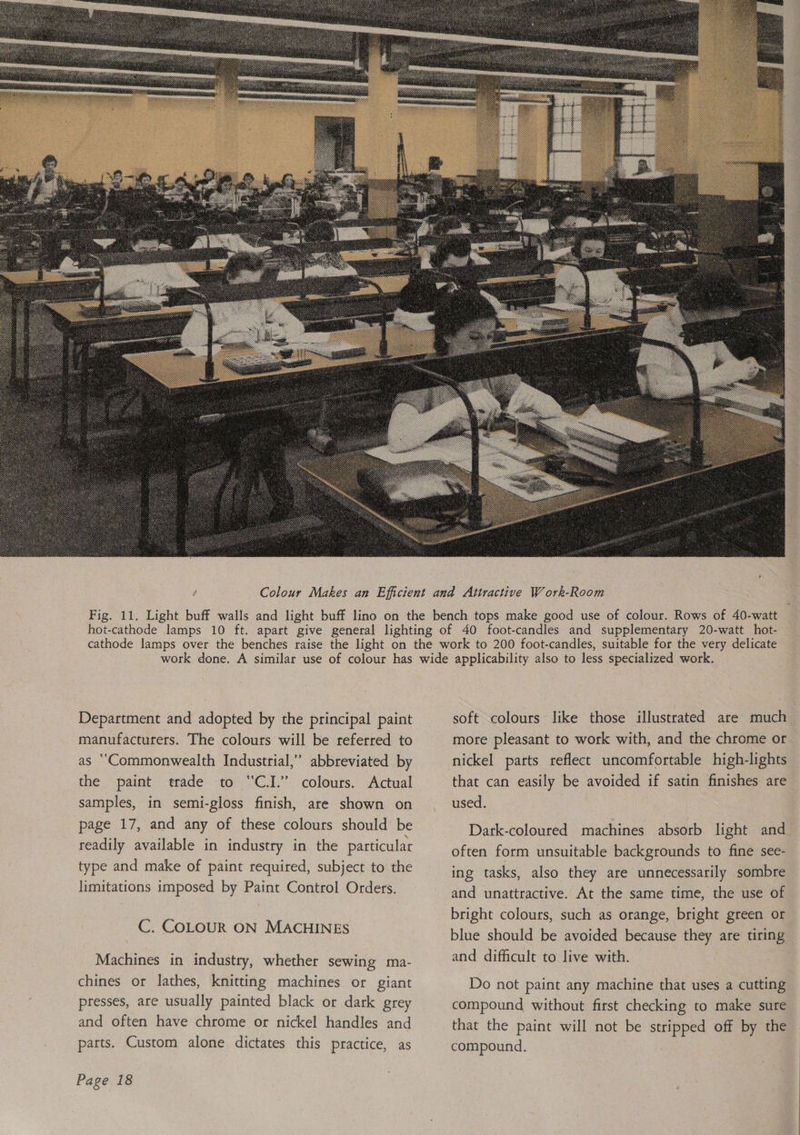  Department and adopted by the principal paint manufacturers. The colours will be referred to as ‘‘Commonwealth Industrial,”’ abbreviated by the paint trade to “CI.” colours. Actual samples, in semi-gloss finish, are shown on page 17, and any of these colours should be readily available in industry in the particular type and make of paint required, subject to the limitations imposed by Paint Control Orders. C. COLOUR ON MACHINES Machines in industry, whether sewing ma- chines or lathes, knitting machines or giant presses, are usually painted black or dark grey and often have chrome or nickel handles and parts. Custom alone dictates this practice, as Page 18 soft colours like those illustrated are much more pleasant to work with, and the chrome or that can easily be avoided if satin finishes are used. Dark-coloured machines absorb light and often form unsuitable backgrounds to fine see- ing tasks, also they are unnecessarily sombre and unattractive. At the same time, the use of bright colours, such as orange, bright green or blue should be avoided because they are tiring and difficult to live with. Do not paint any machine that uses a cutting compound without first checking to make sure that the paint will not be stripped off by the compound.