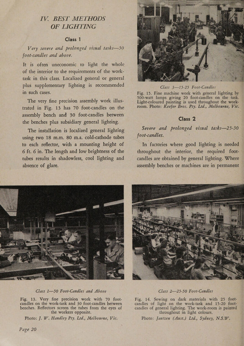 IV. BEST METHODS OF LIGHTING Class 1 Very severe and prolonged visual tasks—5SO foot-candles and above. It is often uneconomic to light the whole of the interior to the requirements of the work- plus supplementary lighting is recommended in such cases. | The very fine precision assembly work illus- trated in Fig. 13 has 70 foot-candles on the assembly bench and 30 foot-candles between the benches plus subsidiary general lighting. The installation is localized general lighting 6 ft. 6 in. The length and low brightness of the tubes results in shadowless, cool lighting and absence of glare. Class 3—15-25 Foot-Candles Fig. 15. Fine machine work with general lighting by 500-watt lamps giving 20 foot-candles on the task. Light-coloured painting is used throughout the work- room. Photo: Keefer Bros. Pty. Lid., Melbourne, Vic. Class 2 Severe and prolonged visual tasks—25-50 foot-candles. In factories where good lighting is needed candles are obtained by general lighting. Where assembly benches or machines are in permanent Class 2—-25-50 Foot-Candles Fig. 13. Very fine precision work with 70 foot- candles on the work-task and 30 foot-candles between benches. Reflectors screen the tubes from the eyes of the workers opposite. Photo: J. W. Handley Pty. Ltd., Melbourne, Vic. Fig. 14. Sewing on dark materials with 25 foot- candles of light on the work-task and 15-20 foot- candles of general lighting. The work-room is painted throughout in light colours. Photo: Jantzen (Aust.) Ltd., Sydney, NSW ;