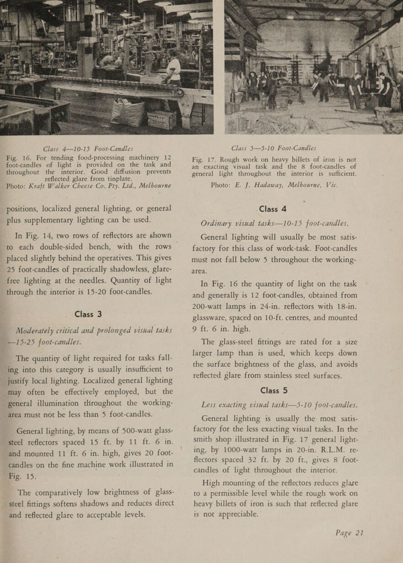  positions, localized general lighting, or general _ plus supplementary lighting can be used. In Fig. 14, two rows of reflectors are shown ‘to each double-sided bench, with the rows placed slightly behind the operatives. This gives 25 foot-candles of practically shadowless, glare- free lighting at the needles. Quantity of light through the interior is 15-20 foot-candles. Class 3 Moderately critical and prolonged visial tasks _ —15-25 foot-candles. __.The quantity of light required for tasks fall- ing into this category is usually insufficient to justify local lighting. Localized general lighting may often be effectively employed, but the general illumination throughout the working- area must not be less than 5 foot-candles. General lighting, by means of 500-watt glass- steel reflectors spaced 15 ft. by 11 ft. 6 in. and mounted 11 ft. 6 in. high, gives 20 foot- candles on the fine machine work illustrated in mig. 15. The comparatively low brightness of glass- steel fittings softens shadows and reduces direct and reflected glare to acceptable levels. Class 5—5-10 Foot-Candles Fig. 17. Rough work on heavy billets of iron is not an exacting visual task and the 8 foot-candles of general light throughout the interior is sufficient. Photo: E. J. Hadaway, Melbourne, Vic. -Class 4 Ordinary visual tasks—10-15 foot-candles. General lighting will usually be most satis- factory for this class of work-task. Foot-candles must not fall below 5 throughout the working- area. In Fig. 16 the quantity of light on the task and generally is 12 foot-candles, obtained from 200-watt lamps in 24-in. reflectors with 18-in. glassware, spaced on 10-ft. centres, and mounted 9 ft. 6 in. high. The glass-steel fittings are rated for a size larger lamp than is used, which keeps down reflected glare from stainless steel surfaces. Class 5 Less exacting visual tasks—5-10 foot-candles. General lighting is usually the most satis- factory for the less exacting visual tasks. In the smith shop illustrated in Fig. 17 general light- ing, by 1000-watt lamps in 20-in. R.L.M. re- flectors spaced 32 ft. by 20 ft., gives 8 foot- candles of light throughout the interior. High mounting of the reflectors reduces glare to a permissible level while the rough work on heavy billets of iron is such that reflected glare is not appreciable.