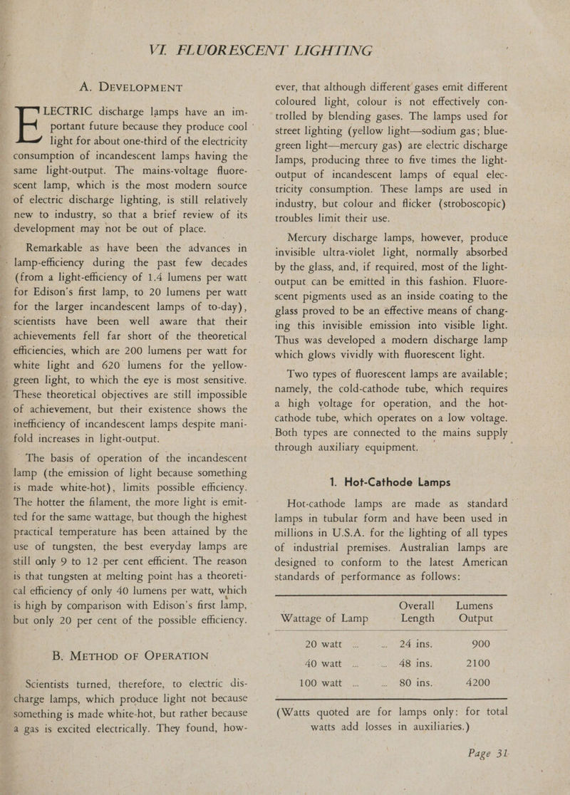 A. DEVELOPMENT light for about one-third of the electricity consumption of incandescent lamps having the same light-output. The mains-voltage fluore- scent lamp, which is the most modern source of electric discharge lighting, is still relatively new to industry, so that a brief review of its development may not be out of place. Remarkable as have been the advances in - lamp-efficiency during the past few decades (from a light-efhciency of 1.4 lumens per watt for Edison’s first lamp, to 20 lumens per watt for the larger incandescent lamps of to-day), scientists have been well aware that their achievements fell far short of the theoretical _ efficiencies, which are 200 lumens per watt for _ white light and 620 lumens for the yellow- _ green light, to which the eye is most sensitive. _ These theoretical objectives are still impossible _ of achievement, but their existence shows the inefficiency of incandescent lamps despite mani- _ fold increases in light-output. The basis of operation of the incandescent lamp (the emission of light because something The hotter the filament, the more light is emit- _ted for the same wattage, but though the highest practical temperature has been attained by the use of tungsten, the best everyday lamps are still only 9 to 12-per cent efficient. The reason is that tungsten at melting point.has a theorett- cal efficiency of only 40 lumens per watt, which is high by comparison with Edison’s first lamp, - but only 20 per cent of the possible efficiency. B. METHOD OF OPERATION Scientists turned, therefore, to electric dis- charge lamps, which produce light not because something is made white-hot, but rather because a gas is excited electrically. They found, how- ever, that although different’ gases emit different coloured light, colour is not effectively con- trolled by blending gases. The lamps used for street lighting (yellow light—sodium gas; blue- green light—mercury gas) are electric discharge lamps, producing three to five times the light- output of incandescent lamps of equal elec- tricity consumption. These lamps are used in industry, but colour and flicker (stroboscopic) troubles limit their use. Mercury discharge lamps, however, produce invisible ultra-violet light, normally absorbed» output can be emitted in this fashion. Fluore- scent pigments used as an inside coating to the glass proved to be an effective means of chang- ing this invisible emission into visible light. Thus was developed a modern discharge lamp which glows vividly with fluorescent light. Two types of fluorescent lamps are available; namely, the cold-cathode tube, which requires a high yoltage for operation, and the hot- cathode tube, which operates on a low voltage. through auxiliary equipment. 1. Hot-Cathode Lamps Hot-cathode lamps are made as standard lamps in tubular form and have been used in millions in U.S.A. for the lighting of all types of industrial premises. Australian lamps are designed: to conform to the latest American standards of performance as follows:  Overall Lumens Wattage of Lamp Length Output 20 watt 24 ins: 900 40 watt 48 ins. 2100 100 watt 80 ins. 4200 (Watts quoted are for lamps only: for total watts add losses in auxiliaries.)