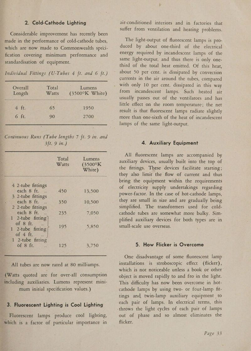 2. Cold-Cathode Lighting Considerable improvement has recently been made in the performance of cold-cathode tubes, which are now made to Commonwealth speci- fication covering minimum performance and standardisation of equipment. Individual Fittings (U-Tubes 4 ft. and 6 ft.) Overall Total Lumens Length Watts (3500°K White) AE 65 1950 G At. 90 2700 Continuous Runs (Tube lengths 7 ft. 9 in. and S159 i.) Total Lumens Watts (3500°K White) 4 2-tube fittings Cache Suk ty. ex 450 13,500 3 2-tube fittings each 8 ft. .. 350 10,500 2 2-tube fittings each: 8° ft: i 235 7,050 1 2-tube fitting | 1 Pe 4 eae 1 2-tube fitting ie heat of 4 ft. 1 2-tube fitting OES. it: Ms 125 ae All tubes are now tated at 80 milliamps. (Watts. quoted are for over-all consumption including auxiliaries. Lumens represent mini- mum initial specification values.) 3. Fluorescent Lighting is Cool Lighting Fluorescent lamps produce cool lighting, which is a factor of particular importance in air-conditioned interiors and in factories that suffer from ventilation and heating problems. The light-output of fluorescent lamps is pro- duced by about one-third of the electrical energy required by incandescent lamps of the same light-output, and thus there is only one- third of the total heat emitted. Of this heat, about 50 per cent. is dissipated by convection currents in the air around the tubes, compared with only 10 per cent. dissipated in this way from incandescent lamps. Such heated air usually passes out of the ventilators and has little effect on the room temperature; the net result is that fluorescent lamps radiate slightly more than one-sixth of the heat of incandescent lamps of the same light-output. 4. Auxiliary Equipment All fluorescent lamps are accompanied by auxiliary devices, usually built into the top of the fittings. These devices facilitate starting; they also limit the flow of current and thus bring the equipment within the requirements of electricity supply undertakings regarding power-factor. In the case of hot-cathode lamps, simplified. The transformers used for cold- cathode tubes are somewhat more bulky. Sim-— plified auxiliary devices for both types are in small-scale use overseas. 5. How Flicker is Overcome One disadvantage of some fluorescent lamp installations is stroboscopic effect (flicker), which is not noticeable unless a book or other ~ object is moved rapidly to and fro in the light. This difficulty has now been overcome in hot- cathode lamps by using two- or four-lamp fit- tings and twin-lamp auxiliary equipment to each pair of lamps. In electrical terms, this out of phase and so almost eliminates the flicker.