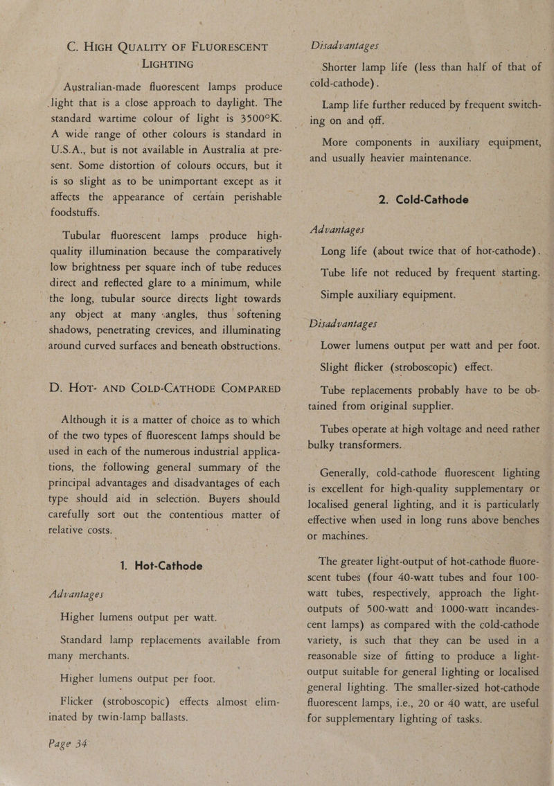 C. HIGH QUALITY OF FLUORESCENT LIGHTING Australian-made fluorescent lamps produce ight that is a close approach to daylight. The standard wartime colour of light is 3500°K. A wide range of other colours is standard in U.S.A., but is not available in Australia at pre- sent. Some distortion of colours occurs, but it is so slight as to be unimportant except as it — foodstuffs. Tubular fluorescent lamps produce high- quality illumination because the comparatively low brightness per square inch of tube reduces direct and reflected glare to a minimum, while the long, tubular source directs light towards any object at many «angles, thus softening around curved surfaces and beneath obstructions. D. Hot- AND CoLD-CATHODE COMPARED of the two types of fluorescent lamps should be used in each of the numerous industrial applica- tions, the following general summary of the type should aid in selection. Buyers should carefully sort out the contentious matter of relative costs. : 1. Hot-Cathode Advantages Higher Jumens output per watt. | Standard lamp replacements available from many merchants. Higher lumens output per foot. Flicker (stroboscopic) effects almost’ elim- inated by twin-lamp ballasts. Page 34 Shorter lamp life (less than half of that of cold-cathode). Lamp life further reduced by frequent switch- ing on and off. | More components in auxiliary equipment, — and usually heavier maintenance. 2. Cold-Cathode Advantages Long life (about twice that of hot-cathode) . Tube life not reduced by frequent starting. Simple auxiliary equipment. Disadvantages Lower lumens output per watt and per foot. Slight flicker (stroboscopic) effect. Tube replacements probably have to be ob- tained from original supplier. Tubes operate at high voltage and need rather 7 Generally, cold-cathode fluorescent lighting localised general lighting, and it is particularly effective when used in long runs above benches or machines. The greater light-output of hot-cathode fluore- | scent tubes (four 40-watt tubes and four 100- watt tubes, respectively, approach the light- outputs of 500-watt and 1000-watt incandes- — cent lamps) as compared with the cold-cathode variety, is such that they can be used in a reasonable size of fitting to produce a light- output suitable for general lighting or localised fluorescent lamps, i.e., 20 or 40 watt, are useful for supplementary lighting of tasks.