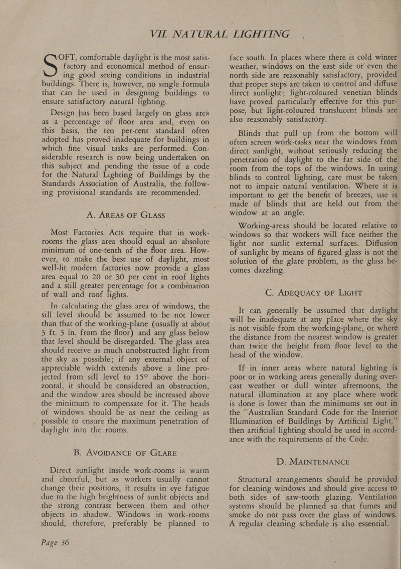 factory and economical method of ensur- ing good seeing conditions in industrial buildings. There is, however, no single formula that can be used in designing buildings to ensure satisfactory natural lighting. Se comfortable daylight is the most satis- Design has been based largely on glass area as a percentage of floor area and, even on this basis, the ten per-cent standard often adopted has proved inadequate for buildings in which fine visual tasks are performed. Con- siderable research is now being undertaken on this subject and pending the issue of a code for the Natural Lighting of Buildings by the Standards Association of Australia, the follow- ing provisional standards are recommended. A. AREAS OF GLASS Most Factories Acts require that in work- rooms the glass area should equal an absolute minimum of one-tenth of the floor area. How- ever, to make the best use of daylight, most well-lit modern factories now provide a glass area equal to 20 or 30 per cent in roof lights and a still greater percentage for a combination of wall and roof lights. In calculating the glass area of windows, the sill level should be assumed to be not lower than that of the working-plane (usually at about 3 ft. 3 in. from the floor) and any glass below that level should be disregarded. The glass area should receive as much unobstructed light from the sky as possible; if any external object of jected from sill level to 15° above the hori- zontal, it should be considered an obstruction, and the window area should be increased above the minimum to compensate for it. The heads of windows should be as near the ceiling as _ possible to ensure the maximum penetration of daylight into the rooms. B. AVOIDANCE OF GLARE Direct sunlight inside work-rooms is warm and cheerful, but as workers usually cannot change their positions, it results in eye fatigue due to the high brightness of sunlit objects and the strong contrast between them and other objects in shadow. Windows in work-rooms should, therefore, preferably be planned to Page 36 face south. In places where there is cold winter weather, windows on the east side or even the that proper steps are taken to control and diffuse direct sunlight; light-coloured venetian blinds have proved particularly effective for this pur- pose, but light-coloured translucent blinds are also reasonably satisfactory. Blinds that pull up from the bottom will often screen work-tasks near the windows from- penetration of daylight to the far side of the room from the tops of the windows. In using blinds to control lighting, care must be taken not to impair natural ventilation. Where it is important to get the benefit of breezes, use is made of blinds that are held out from the’ Working-areas should be located relative to windows so that workers will face neither the light nor sunlit external surfaces. Diffusion solution of the glare problem, as the glass be- comes dazzling. ~'C. ADEQUACY OF LIGHT It can generally be assumed that daylight will be inadequate at any place where the sky is not visible from the working-plane, or where the distance from the nearest window ts greater head of the window. If in inner areas where natural lighting is poor or in working areas generally during over- cast weather or dull winter afternoons, the natural illumination at any place where work is done is lower than the minimums set out in the ‘“‘Australian Standard Code for the Interior Illumination of Buildings by Artificial Light,” then artificial lighting should be used in accord- ance with the requirements of the Code. _ D. MAINTENANCE Structural arrangements should be provided for cleaning windows and should give access to both sides of saw-tooth glazing. Ventilation systems should be planned so that fumes and smoke do not pass over the glass of windows. A regular cleaning schedule is also essential. —