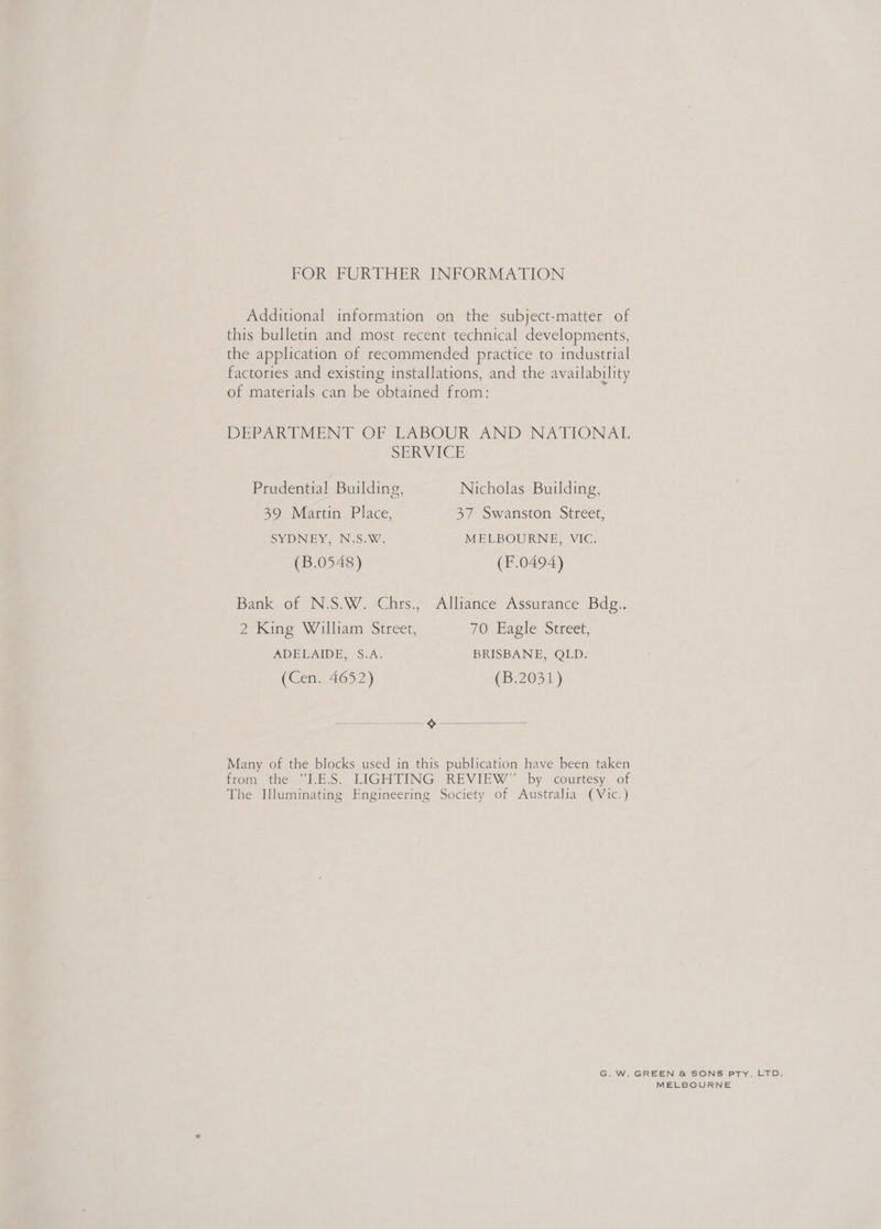 FOR FURTHER INFORMATION Additional information on the subject-matter of this bulletin and most recent technical developments, the application of recommended practice to industrial factories and existing installations, and the availability of materials can be obtained from: DEPARTMENT OF LABOUR AND NATIONAL  SERVICE Prudential! Building, Nicholas Building, 39 Martin Place, 37 Swanston Street, SYDNEY, N.S.W. MELBOURNE, VIC. (B.0548) (F.0494) Bank of N.S.W. Chrs., Alliance Assurance Bdg.. 2 King William Street, 70 Eagle Street, ADELAIDE, S.A. BRISBANE, QLD. (Cen. 4652) (B.2031)) fo —~% Many of the blocks used in this publication have been taken from the “I.E.S. LIGHTING REVIEW” by courtesy of The Illuminating Engineering Society of Australia (Vic.) G. W. GREEN &amp; SONS PTY. LTD. MELBOURNE