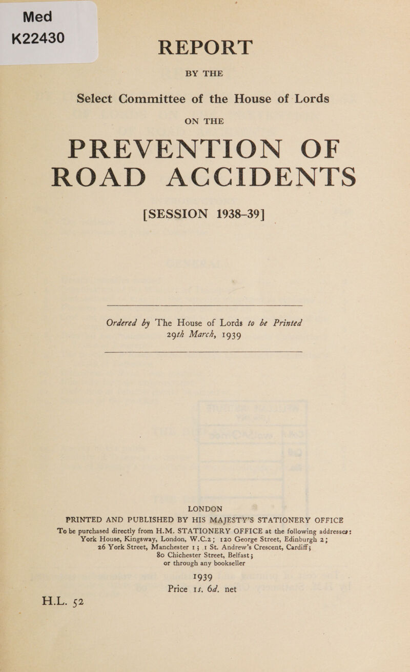 Med K22430 REPORT BY THE Select Committee of the House of Lords ON THE PREVENTION OF ROAD ACCIDENTS [SESSION 1938-39] — Ordered by The House of Lords to de Printed 29th March, 1939 LONDON PRINTED AND PUBLISHED BY HIS MAJESTY’S STATIONERY OFFICE To be purchased directly from H.M. STATIONERY OFFICE at the following addresseg: York House, Kingsway, London, W.C.z; 120 George Street, Edinburgh 2; 26 York Street, Manchester 13 1 St. Andrew’s Crescent, Cardiff; 80 Chichester Street, Belfast ; or through any bookseller 1939 Price 1s. 6d. net FLL. 52