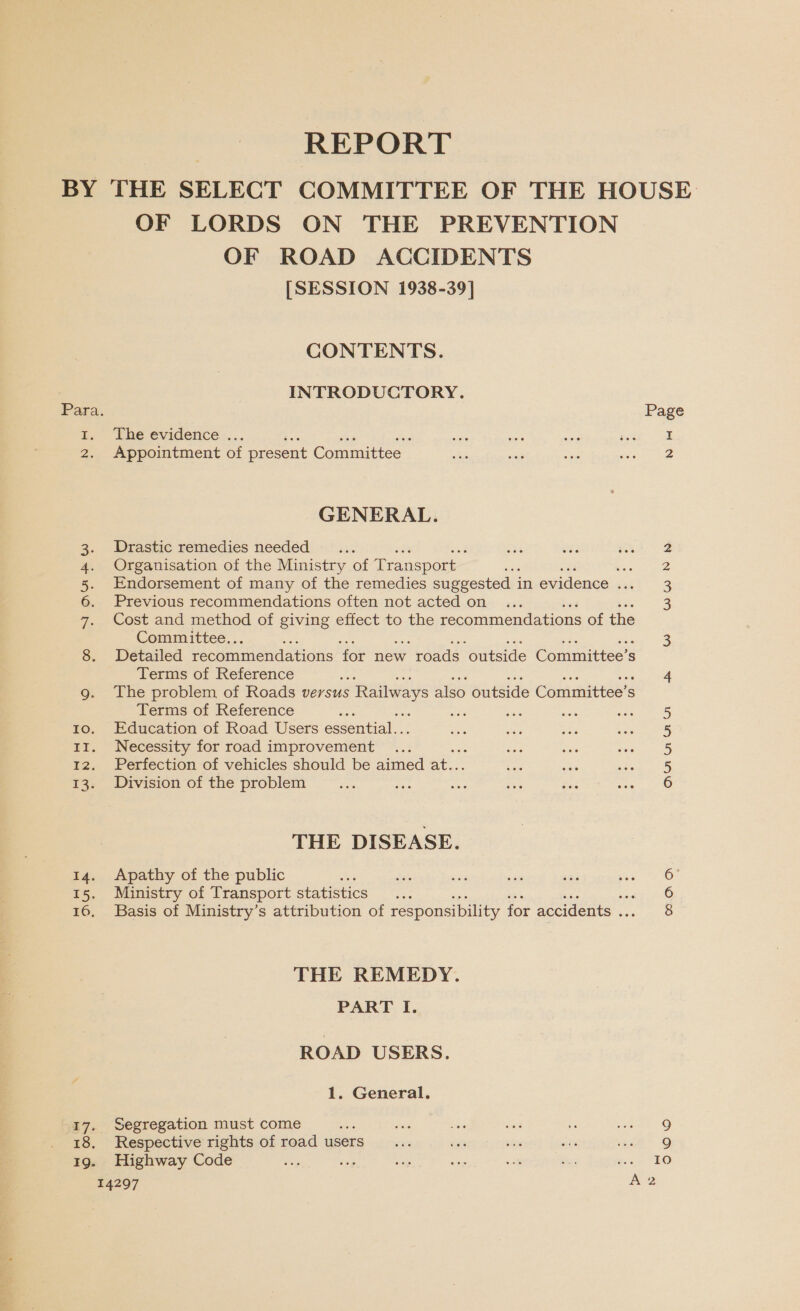 OF LORDS ON THE PREVENTION OF ROAD ACCIDENTS [SESSION 1938-39] CONTENTS. INTRODUCTORY. Para. Page z Lhe evidence... I 2. Appointment of present Committee 2 GENERAL. 3. Drastic remedies needed... 2 4. Organisation of the Ministry of Transport ere 5. Endorsement of many of the remedies suggested ; in evidence met 3 6. Previous recommendations often not acted on 3 7. Cost and method of giving effect to the recommendations of the Committee.. : 3 8. Detailed recommendations for new 7 roads ‘outside Committee's s Terms of Reference ey 4 g. The problem of Roads versus Railways also outside Committee’s S Terms of Reference me 5 to. Education of Road Users essential... 5 11. Necessity for road improvement ... 5 12. Perfection of vehicles should be aimed at.. 5 13. Division of the problem 6 THE DISEASE. 14. Apathy of the public ; 6: 15. Ministry of Transport statistics : ott yi 16, Basis of Ministry’s attribution of responsibility for accidents ee THE REMEDY. PART I. ROAD USERS. 1. General. 17. Segregation must come Be 9 18. Respective rights of road users 9 19. Highway Code an PEO 14297 A2