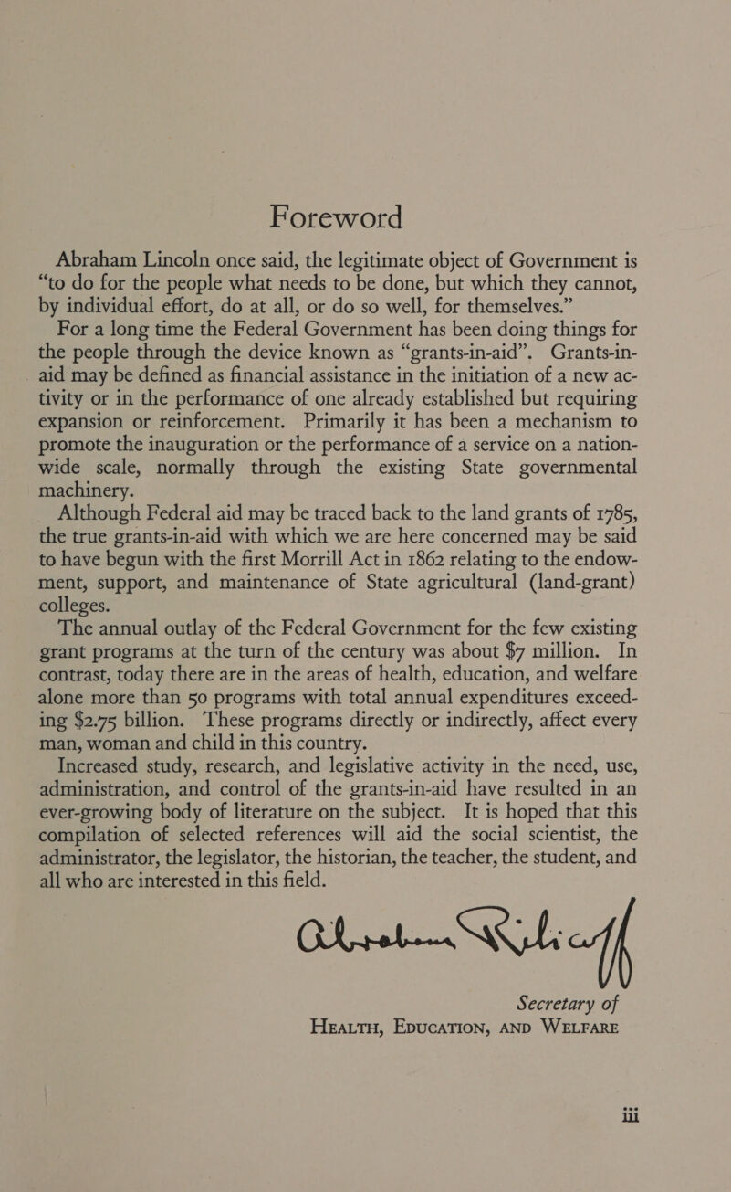 Foreword Abraham Lincoln once said, the legitimate object of Government is “to do for the people what needs to be done, but which they cannot, by individual effort, do at all, or do so well, for themselves.” For a long time the Federal Government has been doing things for the people through the device known as “grants-in-aid”. Grants-in- _ aid may be defined as financial assistance in the initiation of a new ac- tivity or in the performance of one already established but requiring expansion or reinforcement. Primarily it has been a mechanism to promote the inauguration or the performance of a service on a nation- wide scale, normally through the existing State governmental machinery. Although Federal aid may be traced back to the land grants of 1785, the true grants-in-aid with which we are here concerned may be said to have begun with the first Morrill Act in 1862 relating to the endow- ment, support, and maintenance of State agricultural (land-grant) colleges. The annual outlay of the Federal Government for the few existing grant programs at the turn of the century was about $7 million. In contrast, today there are in the areas of health, education, and welfare alone more than 50 programs with total annual expenditures exceed- ing $2.75 billion. These programs directly or indirectly, affect every man, woman and child in this country. Increased study, research, and legislative activity in the need, use, administration, and control of the grants-in-aid have resulted in an ever-growing body of literature on the subject. It is hoped that this compilation of selected references will aid the social scientist, the administrator, the legislator, the historian, the teacher, the student, and all who are interested in this field. Secretary of