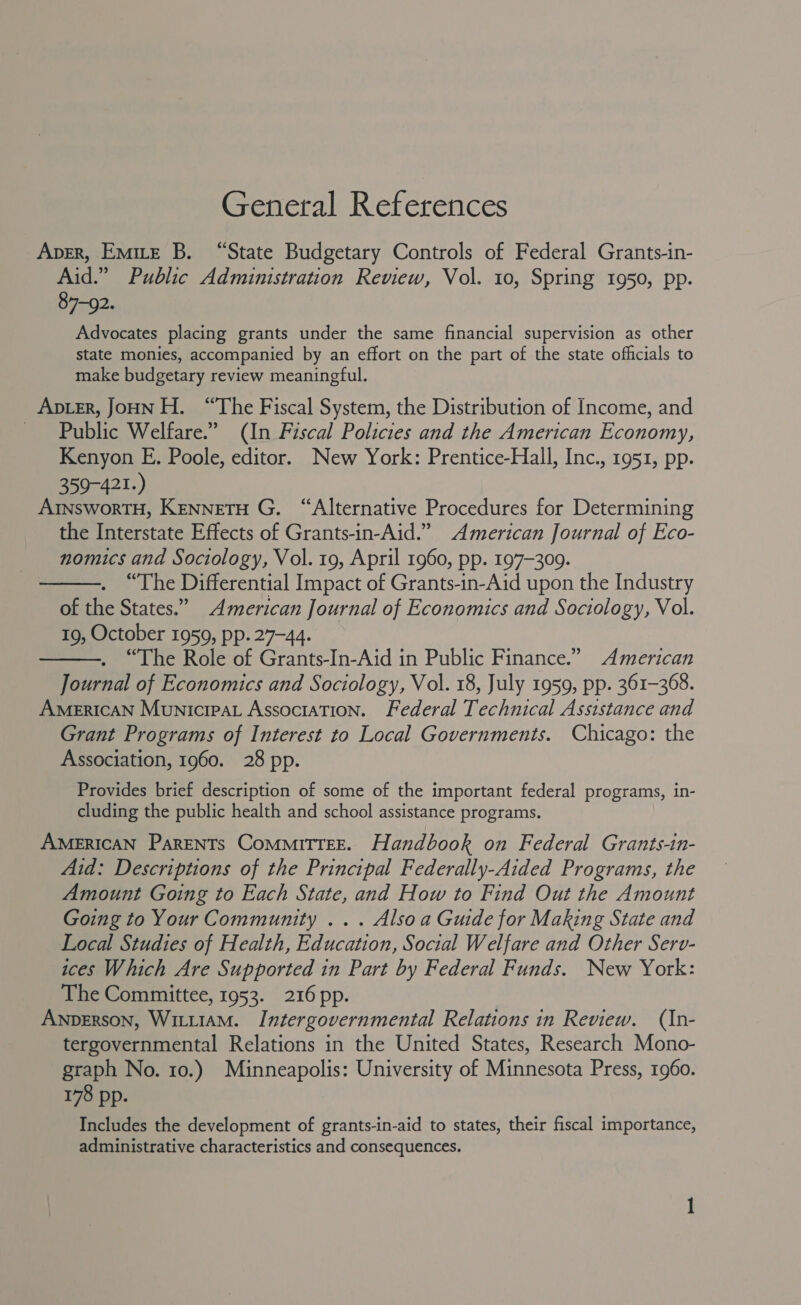 General References Aver, Emire B. “State Budgetary Controls of Federal Grants-in- Aid.” Public Administration Review, Vol. 10, Spring 1950, pp. 87-92. Advocates placing grants under the same financial supervision as other state monies, accompanied by an effort on the part of the state officials to make budgetary review meaningful. ApLER, JOHN H. “The Fiscal System, the Distribution of Income, and Public Welfare.” (In Fiscal Policies and the American Economy, Kenyon E. Poole, editor. New York: Prentice-Hall, Inc., 1951, pp. 359-421.) AInsworTH, Kenneto G. “Alternative Procedures for Determining the Interstate Effects of Grants-in-Aid.” American Journal of Eco- nomics and Sociology, Vol. 19, April 1960, pp. 197-309. “The Differential Impact of Grants-in-Aid upon the Industry of the States.” American Journal of Economics and Sociology, Vol. 19, October 1959, pp. 27-44. . “The Role of Grants-In-Aid in Public Finance.” American Journal of Economics and Sociology, Vol. 18, July 1959, pp. 361-368. American Municipat Association. Federal Technical Assistance and Grant Programs of Interest to Local Governments. Chicago: the Association, 1960. 28 pp.   Provides brief description of some of the important federal programs, in- cluding the public health and school assistance programs. AMERICAN ParENTs CommMiTTEE. Handbook on Federal Grants-in- Aid: Descriptions of the Principal Federally-Aided Programs, the Amount Going to Each State, and How to Find Out the Amount Going to Your Community ... Also a Guide for Making State and Local Studies of Health, Education, Social Welfare and Other Sero- ices Which Are Supported in Part by Federal Funds. New York: The Committee, 1953. 216 pp. ANDERSON, WiLi1AM. Intergovernmental Relations in Review. (In- tergovernmental Relations in the United States, Research Mono- graph No. 10.) Minneapolis: University of Minnesota Press, 1960. 178 pp. Includes the development of grants-in-aid to states, their fiscal importance, administrative characteristics and consequences.