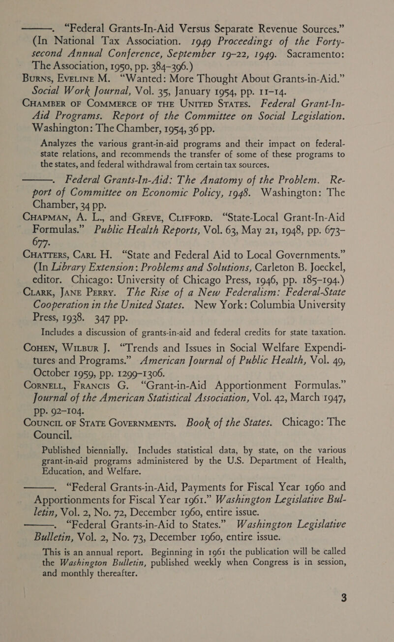  “Federal Grants-In-Aid Versus Separate Revenue Sources.” (In National Tax Association. 1949 Proceedings of the Forty- second Annual Conference, September 19-22, 1949. Sacramento: The Association, 1950, pp. 384-3096.) Burns, Evetrine M. “Wanted: More Thought About Grants-in-Aid.” Social Work Journal, Vol. 35, January 1954, pp. 11-14. CHAMBER OF COMMERCE OF THE UnirTeEp States. Federal Grant-In- Aid Programs. Report of the Committee on Social Legislation. Washington: The Chamber, 1954, 36 pp. Analyzes the various grant-in-aid programs and their impact on federal- state relations, and recommends the transfer of some of these programs to the states, and federal withdrawal from certain tax sources. Federal Grants-In-Aid: The Anatomy of the Problem. Re- port of Committee on Economic Policy, 1948. Washington: The Chamber, 34 pp. CuapMAN, A. L., and Greve, Ciirrorp. “State-Local Grant-In-Aid Formulas.” Public Health Reports, Vol. 63, May 21, 1948, pp. 673- 677. Cuatters, Cart H. “State and Federal Aid to Local Governments.” (In Library Extension: Problems and Solutions, Carleton B. Joeckel, editor. Chicago: University of Chicago Press, 1946, pp. 185-194.) Ciark, JANE Perry. The Rise of a New Federalism: Federal-State Cooperation in the United States. New York: Columbia University Press, 1938. 347 pp. Includes a discussion of grants-in-aid and federal credits for state taxation. CoHEN, Wirzur J. “Trends and Issues in Social Welfare Expendi- tures and Programs.” American Journal of Public Health, Vol. 49, October 1959, pp. 1299-1306. CornELL, Francis G. “Grant-in-Aid Apportionment Formulas.” Journal of the American Statistical Association, Vol. 42, March 1947, pp. 92-104. | Councit oF StaTE GovERNMENTS. Book of the States. Chicago: The Council.  Published biennially. Includes statistical data, by state, on the various grant-in-aid programs administered by the U.S. Department of Health, Education, and Welfare. .  “Federal Grants-in-Aid, Payments for Fiscal Year 1960 and Apportionments for Fiscal Year 1961.” Washington Legislative Bul- letin, Vol. 2, No. 72, December 1960, entire issue. “Federal Grants-in-Aid to States.” Washington Legislative Bulletin, Vol. 2, No. 73, December 1960, entire issue.  This is an annual report. Beginning in 1961 the publication will be called the Washington Bulletin, published weekly when Congress is in session, and monthly thereafter.