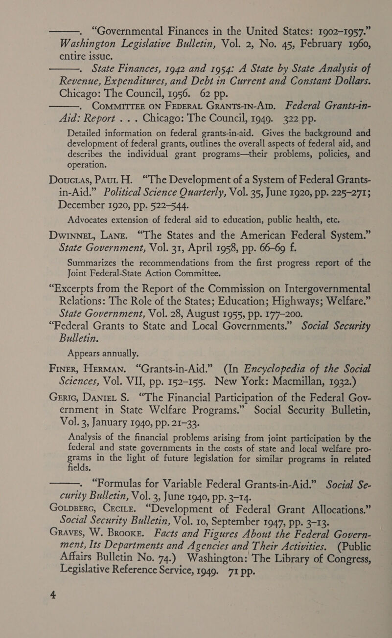  “Governmental Finances in the United States: 1902-1957.” Washington Legislative Bulletin, Vol. 2, No. 45, February 1960, entire issue. State Finances, 1942 and 1954: A State by State Analysis of Revenue, Expenditures, and Debt in Current and Constant Dollars. Chicago: The Council, 1956. 62 pp. CoMMITTEE ON FEDERAL GraNtTs-IN-Aip. Federal Grants-in- Aid: Report . . . Chicago: The Council, 1949. 322 pp.   Detailed information on federal grants-in-aid. Gives the background and development of federal grants, outlines the overall aspects of federal aid, and describes the individual grant programs—their problems, policies, and operation. Douctas, Paul H. “The Development of a System of Federal Grants- in-Aid.” Political Science Quarterly, Vol. 35, June 1920, pp. 225-2713 December 1920, pp. 522-544. Advocates extension of federal aid to education, public health, etc. DwinneEL, Lane. “The States and the American Federal System.” State Government, Vol. 31, April 1958, pp. 66-69 f. Summarizes the recommendations from the first progress report of the Joint Federal-State Action Committee. “Excerpts from the Report of the Commission on Intergovernmental Relations: The Role of the States; Education; Highways; Welfare.” State Government, Vol. 28, August 1955, pp. 177-200. “Federal Grants to State and Local Governments.” Social Security Bulletin. Appears annually. Finer, Herman. “Grants-in-Aid.” (In Encyclopedia of the Social Sciences, Vol. VII, pp. 152-155. New York: Macmillan, 1932.) Geric, Dantet S$. “The Financial Participation of the Federal Gov- ernment in State Welfare Programs.” Social Security Bulletin, Vol. 3, January 1940, pp. 21-33. Analysis of the financial problems arising from joint participation by the federal and state governments in the costs of state and local welfare pro- grams in the light of future legislation for similar programs in related fields.  . “Formulas for Variable Federal Grants-in-Aid.” Social Se- curity Bulletin, Vol. 3, June 1940, pp. 3-14. Gotpserc, Crcirz. “Development of Federal Grant Allocations.” Social Security Bulletin, Vol. 10, September 1947, pp. 3-13. Graves, W. Brooke. Facts and Figures About the Federal Govern- ment, Its Departments and Agencies and Their Activities. (Public Affairs Bulletin No. 74.) Washington: The Library of Congress, Legislative Reference Service, 1949. 71 pp. |