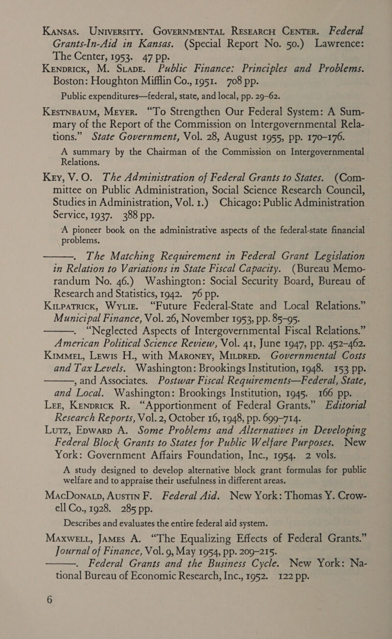 Kansas. Universiry. GOVERNMENTAL REsEARcH CENTER. Federal Grants-In-Aid in Kansas. (Special Report No. 50.) Lawrence: The Center, 1953. 47 pp. Kenprick, M. Stave. Public Finance: Principles and Problems. Boston: Houghton Mifflin Co., 1951. 708 pp. Public expenditures—federal, state, and local, pp. 29-62. KEsTNBAUM, Meyer. “To Strengthen Our Federal System: A Sum- mary of the Report of the Commission on Intergovernmental Rela- tions.” State Government, Vol. 28, August 1955, pp. 170-176. A summary by the Chairman of the Commission on Intergovernmental Relations. Key, V.O. The Administration of Federal Grants to States. (Com- mittee on Public Administration, Social Science Research Council, Studies in Administration, Vol. 1.) Chicago: Public Administration Service, 1937. 388 pp. A pioneer book on the administrative aspects of the federal-state financial problems,  The Matching Requirement in Federal Grant Legislation in Relation to Variations in State Fiscal Capacity. (Bureau Memo- randum No. 46.) Washington: Social Security Board, Bureau of Research and Statistics, 1942. 76 pp. Kivpatrick, Wyre. “Future Federal-State and Local Relations.” Municipal Finance, Vol. 26, November 1953, pp. 85-95. “Neglected Aspects of Intergovernmental Fiscal Relations.” American Political Science Review, Vol. 41, June 1947, pp. 452-462. Kime, Lewis H., with Maroney, Mitprep. Governmental Costs and Tax Levels. Washington: Brookings Institution, 1948. 153 pp. ,and Associates. Postwar Fiscal Requirements—Federal, State, and Local. Washington: Brookings Institution, 1945. 166 pp. Ler, Kenprick R. “Apportionment of Federal Grants.” Editorial Research Reports, Vol. 2, October 16, 1948, pp. 699-714. Lutz, Epwarp A. Some Problems and Alternatives in Developing Federal Block Grants to States for Public Welfare Purposes. New York: Government Affairs Foundation, Inc., 1954. 2 vols. A study designed to develop alternative block grant formulas for public welfare and to appraise their usefulness in different areas. MacDonatp, Austin F. Federal Aid. New York: Thomas Y. Crow- ell Co., 1928. 285 pp.   Describes and evaluates the entire federal aid system. MaxweELt, James A. “The Equalizing Effects of Federal Grants.” Journal of Finance, Vol. 9, May 1954, pp. 209-215. Federal Grants and the Business Cycle. New York: Na- tional Bureau of Economic Research, Inc., 1952. 122 pp. 